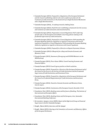52     La Unión Bancaria, un proceso irreversible en marcha
•	Comisión Europea (2013), Proposal for a Regulation of the European Parliament
and the Council establishing uniform rules and a uniform procedure for the
resolution of credit institutions in the framework of a Single Resolution Mechanism
and a Single Bank Resolution.
•	Comisión Europea (2012),  A roadmap towards a Baking Union.
•	Comisión Europea (2012), Draft Directive establishing a framework for the recovery
and resolution of credit institutions and investment firms.
•	Comisión Europea (2012), Proposal for a Council Regulation #127 conferring
specific tasks on the European Central Bank concerning policies relating to the
prudential supervision of credit institutions.
•	Comisión Europea (2012), Proposal for a Council Regulation #144 amending the
European Banking Authority regulation as regards its interaction with Council
regulation Proposal for a Council Regulation #144 amending the European Banking
Authority regulation as regards its interaction with Council regulation.
•	Comisión Europea (2010), Proposal for a Directive on Deposit Guarantee Schemes.
•	Comisión Europea (2012) A Blueprint for a Deep and Genuine Economic and
Monetary Union.
•	Consejo Europeo (2013), Statement of Eurogroup and ECOFIN Ministers on the
SRM backstop.
•	Consejo Europeo (2013), Press release 3281st: Council meeting Economic and
Financial Affairs.
•	Consejo Europeo (2013) Council agrees position on bank resolution.
•	Consejo Europeo (2012), Proposal for a Directive of the European Parliament and of
the Council on the Access to the Activity of Credit Institutions and the Prudential
Supervision of Credit Institutions and Investment Firms.
•	Consejo Europeo (2012), Proposal for a Regulation of the European Parliament and
the Council on Prudential Requirements for Credit Institutions and Investment
Firms.
•	Consejo Europeo (2012), Towards a Genuine Economic and Monetary Union,
interim report.
•	Consejo Europeo (2012), Conclusions of the European Council, December 13-14.
•	Constâncio, Vítor (2013), Banking union and the future of banking, The Institute of
International and European Affairs.
•	Constâncio, Vítor (2013), Banking Union and the European crisis, Santander
International Banking Conference.
•	De Larosiere, Jacques y otros (2009), Report of the High-Level Group on Financial
Supervision in the EU, Comisión Europea.
•	Draghi , Mario (2013), Interview with Der Spiegel.
•	Draghi , Mario (2013), Hearing at the Committee on Economic and Monetary Affairs
of the European Parliament.
 