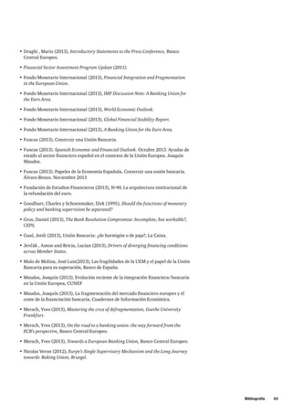 Bibliografía     53
•	Draghi , Mario (2013), Introductory Statements to the Press Conference, Banco
Central Europeo.
•	Financial Sector Assestment Program Update (2011).
•	Fondo Monetario Internacional (2013), Financial Integration and Fragmentation
in the European Union.
•	Fondo Monetario Internacional (2013), IMF Discussion Note: A Banking Union for
the Euro Area.
•	Fondo Monetario Internacional (2013), World Economic Outlook.
•	Fondo Monetario Internacional (2013), Global Financial Stability Report.
•	Fondo Monetario Internacional (2013), A Banking Union for the Euro Area.
•	Funcas (2013), Construir una Unión Bancaria.
•	Funcas (2013). Spanish Economic and Financial Outlook. Octubre 2013. Ayudas de
estado al sector financiero español en el contexto de la Unión Europea. Joaquín
Maudos.
•	Funcas (2013). Papeles de la Economía Española. Construir una unión bancaria.
Álvaro Benzo. Noviembre 2013
•	Fundación de Estudios Financieros (2013), Nº49, La arquitectura institucional de
la refundación del euro.
•	Goodhart, Charles y Schoenmaker, Dirk (1995), Should the functions of monetary
policy and banking supervision be separated?
•	Gros, Daniel (2013), The Bank Resolution Compromise: Incomplete, but workable?,
CEPS.
•	Gual, Jordi (2013), Unión Bancaria: ¿de hormigón o de paja?, La Caixa.
•	Jevčák , Anton and Briciu, Lucian (2013), Drivers of diverging financing conditions
across Member States.
•	Malo de Molina, José Luis(2013), Las fragilidades de la UEM y el papel de la Unión
Bancaria para su superación, Banco de España.
•	Maudos, Joaquín (2013), Evolución reciente de la integración financiera/bancaria
en la Unión Europea, CUNEF
•	Maudos, Joaquín (2013), La fragmentación del mercado financiero europeo y el
coste de la financiación bancaria, Cuadernos de Información Económica.
•	Mersch, Yves (2013), Mastering the crux of defragmentation, Goethe University
Frankfurt.
•	Mersch, Yves (2013), On the road to a banking union: the way forward from the
ECB’s perspective, Banco Central Europeo.
•	Mersch, Yves (2013), Towards a European Banking Union, Banco Central Europeo.
•	Nicolas Veron (2012), Eurpe’s Single Supervisory Mechanism and the Long Journey
towards Baking Union, Bruegel.
 