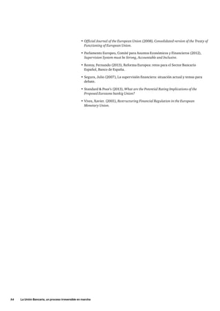 54     La Unión Bancaria, un proceso irreversible en marcha
•	Official Journal of the European Union (2008), Consolidated version of the Treaty of
Functioning of European Union.
•	Parlamento Europeo, Comité para Asuntos Económicos y Financieros (2012),
Supervision System must be Strong, Accountable and Inclusive.
•	Restoy, Fernando (2013), Reforma Europea: retos para el Sector Bancario
Español, Banco de España.
•	Segura, Julio (2007), La supervisión financiera: situación actual y temas para
debate.
•	Standard  Poor’s (2013), What are the Potential Rating Implications of the
Proposed Eurozone bankig Union?
•	Vives, Xavier. (2001), Restructuring Financial Regulation in the European
Monetary Union.
 