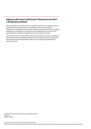 © 2014 Centro del Sector Financiero de PwC e IE Business School.
Este documento ha sido elaborado por el Centro del Sector Financiero de PwC e IE Business School, el contenido refleja única y exclusivamente la opinión de su autor.
Informe del Centro del Sector Financiero de PwC
e IE Business School
El Centro del Sector Financiero de PwC e IE Business School es una apuesta conjunta
de ambas instituciones para crear un organismo de referencia en materia de
divulgación e investigación financiera, que analice los retos que afrontan las entidades
en España y en el mundo en su actual proceso de transformación. El centro es una
institución única en España e independiente de las entidades de crédito.
La iniciativa arranca en el año 2010, en plena fase de reestructuración y consolidación
del sector financiero español que, desde entonces, ha sido testigo de acontecimientos
tan relevantes como la recapitalizacion del sector o la reducción significativa del
número de actores.
Centro del Sector Financiero de PwC e IE Business School
C/ Pinar, 7
28006 - Madrid
 