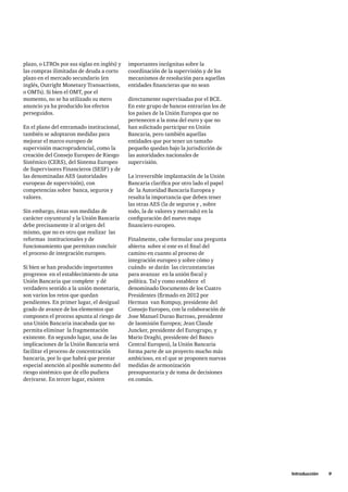 Introducción     9
importantes incógnitas sobre la
coordinación de la supervisión y de los
mecanismos de resolución para aquellas
entidades financieras que no sean
directamente supervisadas por el BCE.
En este grupo de bancos entrarían los de
los países de la Unión Europea que no
pertenecen a la zona del euro y que no
han solicitado participar en Unión
Bancaria, pero también aquellas
entidades que por tener un tamaño
pequeño quedan bajo la jurisdicción de
las autoridades nacionales de
supervisión.
La irreversible implantación de la Unión
Bancaria clarifica por otro lado el papel
de la Autoridad Bancaria Europea y
resalta la importancia que deben tener
las otras AES (la de seguros y , sobre
todo, la de valores y mercado) en la
configuración del nuevo mapa
financiero europeo.
Finalmente, cabe formular una pregunta
abierta  sobre si este es el final del
camino en cuanto al proceso de
integración europeo y sobre cómo y
cuándo se darán las circunstancias
para avanzar  en la unión fiscal y
política. Tal y como establece el
denominado Documento de los Cuatro
Presidentes (firmado en 2012 por
Herman van Rompuy, presidente del
Consejo Europeo, con la colaboración de
Jose Manuel Durao Barroso, presidente
de laomisión Europea; Jean Claude
Juncker, presidente del Eurogrupo, y
Mario Draghi, presidente del Banco
Central Europeo), la Unión Bancaria
forma parte de un proyecto mucho más
ambicioso, en el que se proponen nuevas
medidas de armonización
presupuestaria y de toma de decisiones
en común.
plazo, o LTROs por sus siglas en inglés) y
las compras ilimitadas de deuda a corto
plazo en el mercado secundario (en
inglés, Outright Monetary Transactions,
o OMTs). Si bien el OMT, por el
momento, no se ha utilizado su mero
anuncio ya ha producido los efectos
perseguidos.
En el plano del entramado institucional,
también se adoptaron medidas para
mejorar el marco europeo de
supervisión macroprudencial, como la
creación del Consejo Europeo de Riesgo
Sistémico (CERS), del Sistema Europeo
de Supervisores Financieros (SESF) y de
las denominadas AES (autoridades
europeas de supervisión), con
competencias sobre banca, seguros y
valores.
Sin embargo, éstas son medidas de
carácter coyuntural y la Unión Bancaria
debe precisamente ir al origen del
mismo, que no es otro que realizar las
reformas institucionales y de
funcionamiento que permitan concluir
el proceso de integración europeo.
Si bien se han producido importantes
progresos en el establecimiento de una
Unión Bancaria que complete y dé
verdadero sentido a la unión monetaria,
son varios los retos que quedan
pendientes. En primer lugar, el desigual
grado de avance de los elementos que
componen el proceso apunta al riesgo de
una Unión Bancaria inacabada que no
permita eliminar la fragmentación
existente. En segundo lugar, una de las
implicaciones de la Unión Bancaria será
facilitar el proceso de concentración
bancaria, por lo que habrá que prestar
especial atención al posible aumento del
riesgo sistémico que de ello pudiera
derivarse. En tercer lugar, existen
 