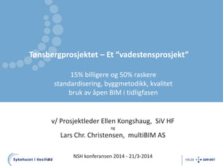 Tønsbergprosjektet – Et “vadestensprosjekt”
1
v/ Prosjektleder Ellen Kongshaug, SiV HF
og
Lars Chr. Christensen, multiBIM AS
NSH konferansen 2014 - 21/3-2014
15% billigere og 50% raskere
standardisering, byggmetodikk, kvalitet
bruk av åpen BIM i tidligfasen
 