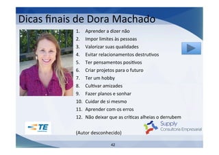Dicas	
  ﬁnais	
  de	
  Dora	
  Machado	
  
1. 
2. 
3. 
4. 
5. 
6. 
7. 
8. 
9. 
10. 
11. 
12. 

Aprender	
  a	
  dizer	
  não	
  
Impor	
  limites	
  às	
  pessoas	
  
Valorizar	
  suas	
  qualidades	
  
Evitar	
  relacionamentos	
  destruIvos	
  
Ter	
  pensamentos	
  posiIvos	
  
Criar	
  projetos	
  para	
  o	
  futuro	
  
Ter	
  um	
  hobby	
  
CulIvar	
  amizades	
  
Fazer	
  planos	
  e	
  sonhar	
  
Cuidar	
  de	
  si	
  mesmo	
  
Aprender	
  com	
  os	
  erros	
  
Não	
  deixar	
  que	
  as	
  críIcas	
  alheias	
  o	
  derrubem	
  

	
  
(Autor	
  desconhecido)	
  
	
  
42

 
