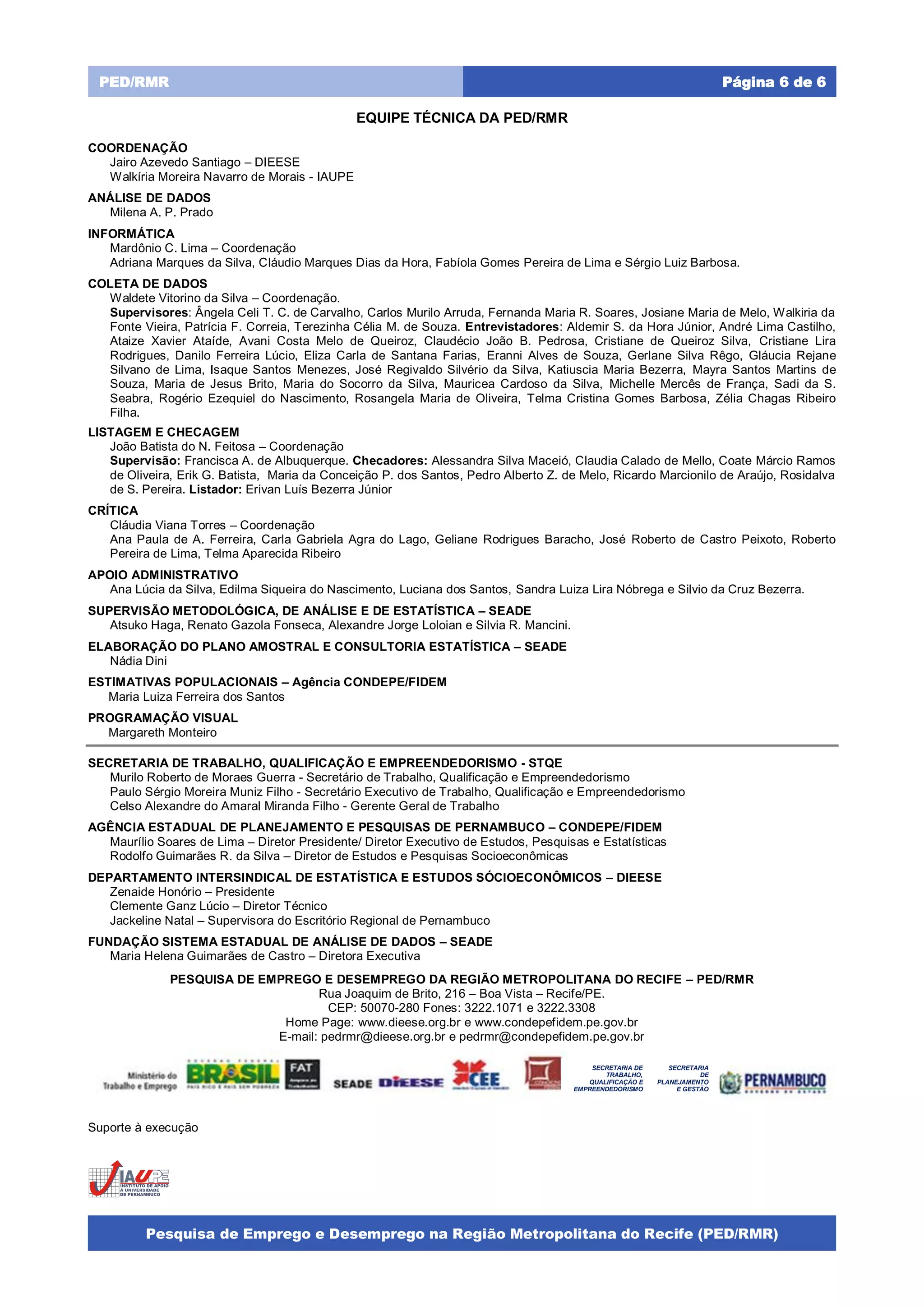 Pesquisa de Emprego e Desemprego na Região Metropolitana do Recife (PED/RMR)
Página 6 de 6PED/RMR
EQUIPE TÉCNICA DA PED/RMR
COORDENAÇÃO
Jairo Azevedo Santiago – DIEESE
Walkíria Moreira Navarro de Morais - IAUPE
ANÁLISE DE DADOS
Milena A. P. Prado
INFORMÁTICA
Mardônio C. Lima – Coordenação
Adriana Marques da Silva, Cláudio Marques Dias da Hora, Fabíola Gomes Pereira de Lima e Sérgio Luiz Barbosa.
COLETA DE DADOS
Waldete Vitorino da Silva – Coordenação.
Supervisores: Ângela Celi T. C. de Carvalho, Carlos Murilo Arruda, Fernanda Maria R. Soares, Josiane Maria de Melo, Walkiria da
Fonte Vieira, Patrícia F. Correia, Terezinha Célia M. de Souza. Entrevistadores: Aldemir S. da Hora Júnior, André Lima Castilho,
Ataize Xavier Ataíde, Avani Costa Melo de Queiroz, Claudécio João B. Pedrosa, Cristiane de Queiroz Silva, Cristiane Lira
Rodrigues, Danilo Ferreira Lúcio, Eliza Carla de Santana Farias, Eranni Alves de Souza, Gerlane Silva Rêgo, Gláucia Rejane
Silvano de Lima, Isaque Santos Menezes, José Regivaldo Silvério da Silva, Katiuscia Maria Bezerra, Mayra Santos Martins de
Souza, Maria de Jesus Brito, Maria do Socorro da Silva, Mauricea Cardoso da Silva, Michelle Mercês de França, Sadi da S.
Seabra, Rogério Ezequiel do Nascimento, Rosangela Maria de Oliveira, Telma Cristina Gomes Barbosa, Zélia Chagas Ribeiro
Filha.
LISTAGEM E CHECAGEM
João Batista do N. Feitosa – Coordenação
Supervisão: Francisca A. de Albuquerque. Checadores: Alessandra Silva Maceió, Claudia Calado de Mello, Coate Márcio Ramos
de Oliveira, Erik G. Batista, Maria da Conceição P. dos Santos, Pedro Alberto Z. de Melo, Ricardo Marcionilo de Araújo, Rosidalva
de S. Pereira. Listador: Erivan Luís Bezerra Júnior
CRÍTICA
Cláudia Viana Torres – Coordenação
Ana Paula de A. Ferreira, Carla Gabriela Agra do Lago, Geliane Rodrigues Baracho, José Roberto de Castro Peixoto, Roberto
Pereira de Lima, Telma Aparecida Ribeiro
APOIO ADMINISTRATIVO
Ana Lúcia da Silva, Edilma Siqueira do Nascimento, Luciana dos Santos, Sandra Luiza Lira Nóbrega e Silvio da Cruz Bezerra.
SUPERVISÃO METODOLÓGICA, DE ANÁLISE E DE ESTATÍSTICA – SEADE
Atsuko Haga, Renato Gazola Fonseca, Alexandre Jorge Loloian e Silvia R. Mancini.
ELABORAÇÃO DO PLANO AMOSTRAL E CONSULTORIA ESTATÍSTICA – SEADE
Nádia Dini
ESTIMATIVAS POPULACIONAIS – Agência CONDEPE/FIDEM
Maria Luiza Ferreira dos Santos
PROGRAMAÇÃO VISUAL
Margareth Monteiro
SECRETARIA DE TRABALHO, QUALIFICAÇÃO E EMPREENDEDORISMO - STQE
Murilo Roberto de Moraes Guerra - Secretário de Trabalho, Qualificação e Empreendedorismo
Paulo Sérgio Moreira Muniz Filho - Secretário Executivo de Trabalho, Qualificação e Empreendedorismo
Celso Alexandre do Amaral Miranda Filho - Gerente Geral de Trabalho
AGÊNCIA ESTADUAL DE PLANEJAMENTO E PESQUISAS DE PERNAMBUCO – CONDEPE/FIDEM
Maurílio Soares de Lima – Diretor Presidente/ Diretor Executivo de Estudos, Pesquisas e Estatísticas
Rodolfo Guimarães R. da Silva – Diretor de Estudos e Pesquisas Socioeconômicas
DEPARTAMENTO INTERSINDICAL DE ESTATÍSTICA E ESTUDOS SÓCIOECONÔMICOS – DIEESE
Zenaide Honório – Presidente
Clemente Ganz Lúcio – Diretor Técnico
Jackeline Natal – Supervisora do Escritório Regional de Pernambuco
FUNDAÇÃO SISTEMA ESTADUAL DE ANÁLISE DE DADOS – SEADE
Maria Helena Guimarães de Castro – Diretora Executiva
PESQUISA DE EMPREGO E DESEMPREGO DA REGIÃO METROPOLITANA DO RECIFE – PED/RMR
Rua Joaquim de Brito, 216 – Boa Vista – Recife/PE.
CEP: 50070-280 Fones: 3222.1071 e 3222.3308
Home Page: www.dieese.org.br e www.condepefidem.pe.gov.br
E-mail: pedrmr@dieese.org.br e pedrmr@condepefidem.pe.gov.br
Suporte à execução
SECRETARIA DE
TRABALHO,
QUALIFICAÇÃO E
EMPREENDEDORISMO
SECRETARIA
DE
PLANEJAMENTO
E GESTÃO
 