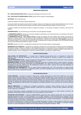 Pesquisa de Emprego e Desemprego na Região Metropolitana do Recife (PED/RMR)
Página 5 de 6PED/RMR
PRINCIPAIS CONCEITOS
PIA - POPULAÇÃO EM IDADE ATIVA: corresponde à população com dez anos ou mais.
PEA - POPULAÇÃO ECONOMICAMENTE ATIVA: parcela da PIA ocupada ou desempregada.
OCUPADOS - são os indivíduos que:
a) possuem trabalho remunerado exercido regularmente;
b) possuem trabalho remunerado exercido de forma irregular, desde que não estejam procurando trabalho diferente do atual. Excluem-
se as pessoas que, não tendo procurado trabalho, exerceram de forma excepcional algum trabalho nos últimos 30 dias;
c) possuem trabalho não remunerado de ajuda em negócios de parentes, ou remunerado em espécie ou benefício, sem procura de
trabalho.
DESEMPREGADOS - são os indivíduos que se encontram numa das seguintes situações:
a) DESEMPREGO ABERTO - pessoas que procuraram trabalho de modo efetivo nos 30 dias anteriores ao da entrevista e não exerce-
ram nenhum trabalho nos últimos sete dias;
b) DESEMPREGO OCULTO - Pelo trabalho precário: pessoas que realizam de forma irregular algum trabalho remunerado (ou
pessoas que realizam trabalho não remunerado em ajuda a negócios de parentes) e que procuraram mudar de trabalho nos 30 dias
anteriores ao da entrevista, ou que, não tendo procurado neste período, o fizeram até 12 meses atrás; Pelo desalento: pessoas que
não possuem trabalho e nem procuraram nos últimos 30 dias, por desestímulos do mercado de trabalho ou por circunstâncias fortuitas,
mas procuraram efetivamente trabalho nos últimos 12 meses.
INATIVOS (maiores de 10 anos) - correspondem à parcela da PIA que não está ocupada ou desempregada.
RENDIMENTOS DO TRABALHO - corresponde ao rendimento monetário bruto (sem descontos de imposto de renda e previdência),
efetivamente recebido, referente ao trabalho no mês imediatamente anterior ao da pesquisa. Para os assalariados, são considerados
os descontos por falta, ou acréscimos devido há horas extras, gratificações, etc. Não são computados o décimo terceiro salário e os
benefícios indiretos. Para os empregadores, autônomos e demais posições, é considerada a retirada mensal.
PRINCIPAIS INDICADORES
TAXA GLOBAL DE PARTICIPAÇÃO - é a relação entre a População Economicamente Ativa e a População em Idade Ativa
(PEA/PIA). Indica a proporção de pessoas com dez anos ou mais incorporadas ao mercado de trabalho, como ocupados ou
desempregados.
TAXA DE DESEMPREGO TOTAL - equivale à relação entre Desempregados e População Economicamente Ativa. Indica a proporção
da PEA que se encontra na situação de desemprego aberto ou oculto.
RENDIMENTO MÉDIO: refere-se à média trimestral do rendimento mensal real no trabalho principal. A média trimestral é calculada a
partir de valores nominais mensais, inflacionados pelo INPC/RMR-IBGE, até o último mês do trimestre. Os dados de rendimento,
investigados em cada mês, referem-se ao mês imediatamente anterior ao da coleta e, portanto, têm sempre esta defasagem em
relação às demais informações da pesquisa.
DISTRIBUIÇÃO DOS RENDIMENTOS: indica os valores máximos recebidos pelos 10% e 25% mais pobres, os valores mínimos
recebidos pelos 25% e 10% mais ricos, e o rendimento mediano, que divide a população entre os 50% que têm os rendimentos mais
baixos e os 50% que têm rendimentos mais altos.
NOTAS METODOLÓGICAS
PLANO AMOSTRAL - A pesquisa de Emprego e Desemprego na Região Metropolitana de Recife (PED / RMR) tem como unidade
amostral o domicílio da área urbana e rural dos 14 municípios que compõem esta região: Abreu e Lima, Araçoiaba, Cabo, Camaragibe,
Igarassu, Ipojuca, Itamaracá, Itapissuma, Jaboatão dos Guararapes, Moreno, Olinda, Paulista, Recife e São Lourenço da Mata. Estes
municípios estão subdivididos em 38 distritos e 2279 setores censitários, dos quais 395 compõem o plano amostral. As informaç ões de
interesses da pesquisa são coletadas mensalmente através de entrevistas realizadas com os moradores de dez anos de idade ou
mais, em aproximadamente 2.500 domicílios, que representam uma fração amostral de 01(um), para cada 126, do total de domicílios
da RMR.
MÉDIAS TRIMESTRAIS - Os resultados são divulgados mensalmente e expressam médias trimestrais móveis dos indicadores
produzidos. Isto significa que as informações referentes a determinado mês representam a média dos dados coletados neste mês e
nos dois meses que o antecederam.
As taxas de desemprego, ocupação e participação de acordo com atributos das pessoas (sexo, cor, idade, posição no domicílio), são
calculadas como proporção do grupo de indivíduos com o mesmo atributo na PIA ou na PEA.
PROJEÇÕES POPULACIONAIS – A Agência CONDEPE/FIDEM, responsável pelas projeções populacionais, fez uma revisão das
projeções anteriores com base no Censo Demográfico 2010 da FIBGE, chegando a novas estimativas para a População Total da
Região Metropolitana do Recife. Como resultado dessas novas projeções foi revista toda a série de estimativas da População em Idade
Ativa (PIA) e de seus componentes, a População Economicamente Ativa (PEA) - ocupados e desempregados - e a População formada
por indivíduos Inativos com 10 anos ou mais de idade.
As Estimativas Populacionais do município de Recife e da Região Metropolitana do Recife, a partir de agosto de 2000 foram obtidas
com base na taxa geométrica de crescimento populacional do(s) município(s) utilizando as informações de população residente
constante nos censos demográficos de 2000 e 2010 do Instituto Brasileiro de Geografia e Estatística - IBGE.
 