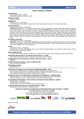 Pesquisa de Emprego e Desemprego na Região Metropolitana do Recife (PED/RMR)
Página 6 de 6PED/RMR
EQUIPE TÉCNICA DA PED/RMR
COORDENAÇÃO
Jairo Azevedo Santiago – DIEESE
Walkíria Moreira Navarro de Morais - IAUPE
ANÁLISE DE DADOS
Milena A. P. Prado
INFORMÁTICA
Mardônio C. Lima – Coordenação
Adriana Marques da Silva, Cláudio Marques Dias da Hora, Fabíola Gomes Pereira de Lima e Sérgio Luiz Barbosa.
COLETA DE DADOS
Waldete Vitorino da Silva – Coordenação.
Supervisores: Ângela Celi T. C. de Carvalho, Carlos Murilo Arruda, Fernanda Maria R. Soares, Josiane Maria de Melo, Walkiria da
Fonte Vieira, Patrícia F. Correia, Terezinha Célia M. de Souza. Entrevistadores: Aldemir S. da Hora Júnior, André Lima Castilho,
Ataize Xavier Ataíde, Avani Costa Melo de Queiroz, Claudécio João B. Pedrosa, Cristiane de Queiroz Silva, Cristiane Lira
Rodrigues, Danilo Ferreira Lúcio, Eliza Carla de Santana Farias, Eranni Alves de Souza, Gerlane Silva Rêgo, Gláucia Rejane
Silvano de Lima, Isaque Santos Menezes, José Regivaldo Silvério da Silva, Katiuscia Maria Bezerra, Mayra Santos Martins de
Souza, Maria de Jesus Brito, Maria do Socorro da Silva, Mauricea Cardoso da Silva, Michelle Mercês de França, Sadi da S.
Seabra, Rogério Ezequiel do Nascimento, Rosangela Maria de Oliveira, Telma Cristina Gomes Barbosa, Zélia Chagas Ribeiro
Filha.
LISTAGEM E CHECAGEM
João Batista do N. Feitosa – Coordenação
Supervisão: Francisca A. de Albuquerque. Checadores: Alessandra Silva Maceió, Claudia Calado de Mello, Coate Márcio Ramos
de Oliveira, Erik G. Batista, Maria da Conceição P. dos Santos, Pedro Alberto Z. de Melo, Ricardo Marcionilo de Araújo, Rosidalva
de S. Pereira. Listador: Erivan Luís Bezerra Júnior
CRÍTICA
Cláudia Viana Torres – Coordenação
Ana Paula de A. Ferreira, Carla Gabriela Agra do Lago, Geliane Rodrigues Baracho, José Roberto de Castro Peixoto, Roberto
Pereira de Lima, Telma Aparecida Ribeiro
APOIO ADMINISTRATIVO
Ana Lúcia da Silva, Edilma Siqueira do Nascimento, Luciana dos Santos, Sandra Luiza Lira Nóbrega e Silvio da Cruz Bezerra.
SUPERVISÃO METODOLÓGICA, DE ANÁLISE E DE ESTATÍSTICA – SEADE
Atsuko Haga, Renato Gazola Fonseca, Alexandre Jorge Loloian e Silvia R. Mancini.
ELABORAÇÃO DO PLANO AMOSTRAL E CONSULTORIA ESTATÍSTICA – SEADE
Nádia Dini
ESTIMATIVAS POPULACIONAIS – Agência CONDEPE/FIDEM
Maria Luiza Ferreira dos Santos
PROGRAMAÇÃO VISUAL
Margareth Monteiro
SECRETARIA DE TRABALHO, QUALIFICAÇÃO E EMPREENDEDORISMO - STQE
Murilo Roberto de Moraes Guerra - Secretário de Trabalho, Qualificação e Empreendedorismo
Paulo Sérgio Moreira Muniz Filho - Secretário Executivo de Trabalho, Qualificação e Empreendedorismo
Celso Alexandre do Amaral Miranda Filho - Gerente Geral de Trabalho
AGÊNCIA ESTADUAL DE PLANEJAMENTO E PESQUISAS DE PERNAMBUCO – CONDEPE/FIDEM
Maurílio Soares de Lima – Diretor Presidente/ Diretor Executivo de Estudos, Pesquisas e Estatísticas
Rodolfo Guimarães R. da Silva – Diretor de Estudos e Pesquisas Socioeconômicas
DEPARTAMENTO INTERSINDICAL DE ESTATÍSTICA E ESTUDOS SÓCIOECONÔMICOS – DIEESE
Zenaide Honório – Presidente
Clemente Ganz Lúcio – Diretor Técnico
Jackeline Natal – Supervisora do Escritório Regional de Pernambuco
FUNDAÇÃO SISTEMA ESTADUAL DE ANÁLISE DE DADOS – SEADE
Maria Helena Guimarães de Castro – Diretora Executiva
PESQUISA DE EMPREGO E DESEMPREGO DA REGIÃO METROPOLITANA DO RECIFE – PED/RMR
Rua Joaquim de Brito, 216 – Boa Vista – Recife/PE.
CEP: 50070-280 Fones: 3222.1071 e 3222.3308
Home Page: www.dieese.org.br e www.condepefidem.pe.gov.br
E-mail: pedrmr@dieese.org.br e pedrmr@condepefidem.pe.gov.br
Suporte à execução
SECRETARIA DE
TRABALHO,
QUALIFICAÇÃO E
EMPREENDEDORISMO
SECRETARIA
DE
PLANEJAMENTO
E GESTÃO
 