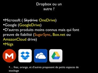 Dropbox ou un
autre ?

•Microsoft ( Skydrive OneDrive)
•Google (GoogleDrive)
•D’autres produits moins connus mais qui font
preuve de fiabilité (SugarSync, Box.net ou
AmazonCloud drive)
•Méga

•… fnac, orange, et d’autres proposent de petits espaces de
stockage

 