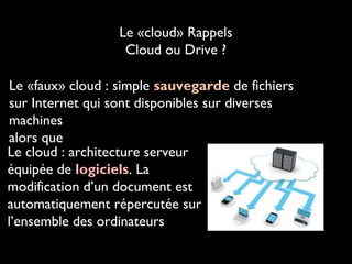 Le «cloud» Rappels
Cloud ou Drive ?
Le «faux» cloud : simple sauvegarde de fichiers
sur Internet qui sont disponibles sur diverses
machines
alors que
Le cloud : architecture serveur
équipée de logiciels. La
modification d’un document est
automatiquement répercutée sur
l’ensemble des ordinateurs

 