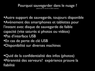Pourquoi sauvegarder dans le nuage ?
(plutôt que sur une clé ou DDur externe)

•Autre support de sauvegarde, toujours disponible
•Avènement des smartphones et tablettes pour
l’instant avec disque de sauvegarde de faible
capacité (vite saturés si photos ou vidéos)
•Pas d’interface USB
•En cas de perte de clé USB
•Disponibilité sur diverses machines

•Quid de la confidentialité des infos (photos)
•Pérennité des serveurs? expérience prouve la
fiabilité

 