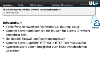 Nachbarn

Portal

Activitystream

Embedded Experience

Jens Ribbeck

IBM Connections und IBM Domino in der Nachbarschaft
2. Infrastruktur

Infrastruktur:
• Fehlerfreie Netzwerkkonfiguration (u.a. Routing, DNS)
• Domino-Server und Connections müssen für Clients (Browser)
erreichbar sein
• Bei Bedarf: Firewall-Konfiguration anpassen
• Domino-Server „spricht“ HTTP(S) -> HTTP-Task muss laufen
• Synchronisierte Zeiten (möglichst auch keine verschiedenen
Zeitzonen)

www.dnug.de

Admin

 