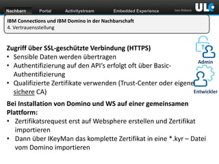 Nachbarn

Portal

Activitystream

Embedded Experience

Jens Ribbeck

IBM Connections und IBM Domino in der Nachbarschaft
4. Vertrauensstellung

Zugriff über SSL-geschützte Verbindung (HTTPS)
• Sensible Daten werden übertragen
Admin
• Authentifizierung auf den API‘s erfolgt oft über BasicAuthentifizierung
• Qualifizierte Zertifikate verwenden (Trust-Center oder eigene
Entwickler
sichere CA)
Bei Installation von Domino und WS auf einer gemeinsamen
Plattform:
• Zertifikatsrequest erst auf Websphere erstellen und Zertifikat
importieren
• Dann über IKeyMan das komplette Zertifikat in eine *.kyr – Datei
vom Domino importieren
www.dnug.de

 