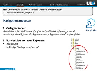 Nachbarn

Portal

Activitystream

Embedded Experience

Jens Ribbeck

IBM Connections als Portal für IBM Domino Anwendungen
2. Domino im Fenster, so geht‘s

Navigation anpassen
1. Vorlagen finden:
<Installationspfad WebSphere>/AppServer/profiles/<AppServer_Name>/
installedApps/<cell_Name>/ <AppName>.ear/<AppName>.war/nav/templates

2. Notwendige Vorlagen kopieren:
• header.jsp
• beliebige Vorlage aus /menu/

www.ulc.de
www.dnug.de

Entwickler

 