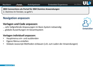 Nachbarn

Portal

Activitystream

Embedded Experience

Jens Ribbeck

IBM Connections als Portal für IBM Domino Anwendungen
2. Domino im Fenster, so geht‘s

Navigation anpassen
Vorlagen und Code anpassen:
… sehr tiefgreifende Anpassungen im Basis-System notwendig
… globale Auswirkungen im Gesamtsystem

Vorlagen individuell anpassen:
•
•
•

Hauptmenus ein- und ausblenden
Eigene Menus erstellen
Globale Javascript-Methoden einbauen (z.B. zum Laden der Anwendungen)

www.ulc.de
www.dnug.de

Entwickler

 