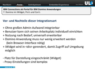 Nachbarn

Portal

Activitystream

Embedded Experience

Jens Ribbeck

IBM Connections als Portal für IBM Domino Anwendungen
7. Domino im iWidget, Pro‘s und Con‘s

Vor- und Nachteile dieser Integrationsart

+ Ohne großen Admin-Aufwand integrierbar
+ Benutzer kann sich seinen Arbeitsplatz individuell einrichten
+ Nutzung nach Bedarf, universell erweiterbar
+ Domino Anwendung muss nur wenig erweitert werden
(kein Browser-Interface nötig)
+ iWidget wird in <div> gerendert, damit Zugriff auf Umgebung
möglich
- Platz für Darstellung eingeschränkt (Widget)
- Proxy-Einstellungen sind komplex
www.ulc.de
www.dnug.de

 