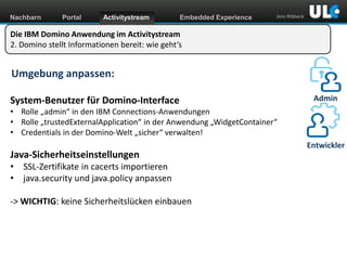 Nachbarn

Portal

Activitystream

Embedded Experience

Jens Ribbeck

Die IBM Domino Anwendung im Activitystream
2. Domino stellt Informationen bereit: wie geht‘s

Umgebung anpassen:
System-Benutzer für Domino-Interface

Admin

• Rolle „admin“ in den IBM Connections-Anwendungen
• Rolle „trustedExternalApplication“ in der Anwendung „WidgetContainer“
• Credentials in der Domino-Welt „sicher“ verwalten!

Java-Sicherheitseinstellungen
• SSL-Zertifikate in cacerts importieren
• java.security und java.policy anpassen
-> WICHTIG: keine Sicherheitslücken einbauen

www.dnug.de

Entwickler

 