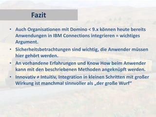 Fazit
• Auch Organisationen mit Domino < 9.x können heute bereits
Anwendungen in IBM Connections integrieren = wichtiges
Argument.
• Sicherheitsbetrachtungen sind wichtig, die Anwender müssen
hier gehört werden.
• An vorhandene Erfahrungen und Know How beim Anwender
kann mit den beschriebenen Methoden angeknüpft werden.
• Innovativ ≠ Intuitiv, Integration in kleinen Schritten mit großer
Wirkung ist manchmal sinnvoller als „der große Wurf“

 