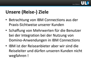 Jens Ribbeck

Unsere (Reise-) Ziele
• Betrachtung von IBM Connections aus der
Praxis-Sichtweise unserer Kunden
• Schaffung von Mehrwerten für die Benutzer
bei der Integration bei der Nutzung von
Domino-Anwendungen in IBM Connections
• IBM ist der Reiseanbieter aber wir sind die
Reiseleiter und dürfen unseren Kunden nicht
wegfahren !

 