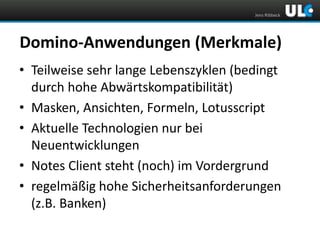 Jens Ribbeck

Domino-Anwendungen (Merkmale)
• Teilweise sehr lange Lebenszyklen (bedingt
durch hohe Abwärtskompatibilität)
• Masken, Ansichten, Formeln, Lotusscript
• Aktuelle Technologien nur bei
Neuentwicklungen
• Notes Client steht (noch) im Vordergrund
• regelmäßig hohe Sicherheitsanforderungen
(z.B. Banken)

 