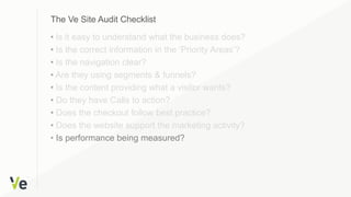 • Is it easy to understand what the business does?
• Is the correct information in the ‘Priority Areas’?
• Is the navigation clear?
• Are they using segments & funnels?
• Is the content providing what a visitor wants?
• Do they have Calls to action?
• Does the checkout follow best practice?
• Does the website support the marketing activity?
• Is performance being measured?
The Ve Site Audit Checklist
 