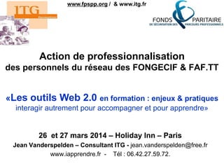 Action de professionnalisation
des personnels du réseau des FONGECIF & FAF.TT
26 et 27 mars 2014 – Holiday Inn – Paris
Jean Vanderspelden – Consultant ITG - jean.vanderspelden@free.fr
www.iapprendre.fr - Tél : 06.42.27.59.72.
www.fpspp.org / & www.itg.fr
«Les outils Web 2.0 en formation : enjeux & pratiques
interagir autrement pour accompagner et pour apprendre»
 