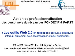 Action de professionnalisation
des personnels du réseau des FONGECIF & FAF.TT
26 et 27 mars 2014 – Holiday Inn - Paris
Jean Vanderspelden – Consultant ITG - jean.vanderspelden@free.fr
www.iapprendre.fr - Tél : 06.42.27.59.72.
http://www.fpspp.org / & www.itg.fr
«Les outils Web 2.0 en formation : enjeux & pratiques
interagir autrement pour accompagner et pour apprendre»
 
