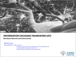 Copyright Advanced Systems Management Group Ltd. 1999-2013
INFORMATION EXCHANGE FRAMEWORK (IEF)
REFERENCE ARCHITECTURE SPECIFICATION
March 2014
Presented by: Mike Abramson
President, Advanced Systems Management Group (ASMG) Ltd.
Co-chair OMG C4I Domain Task Force
Chair Information Exchange Framework (IEF)
 