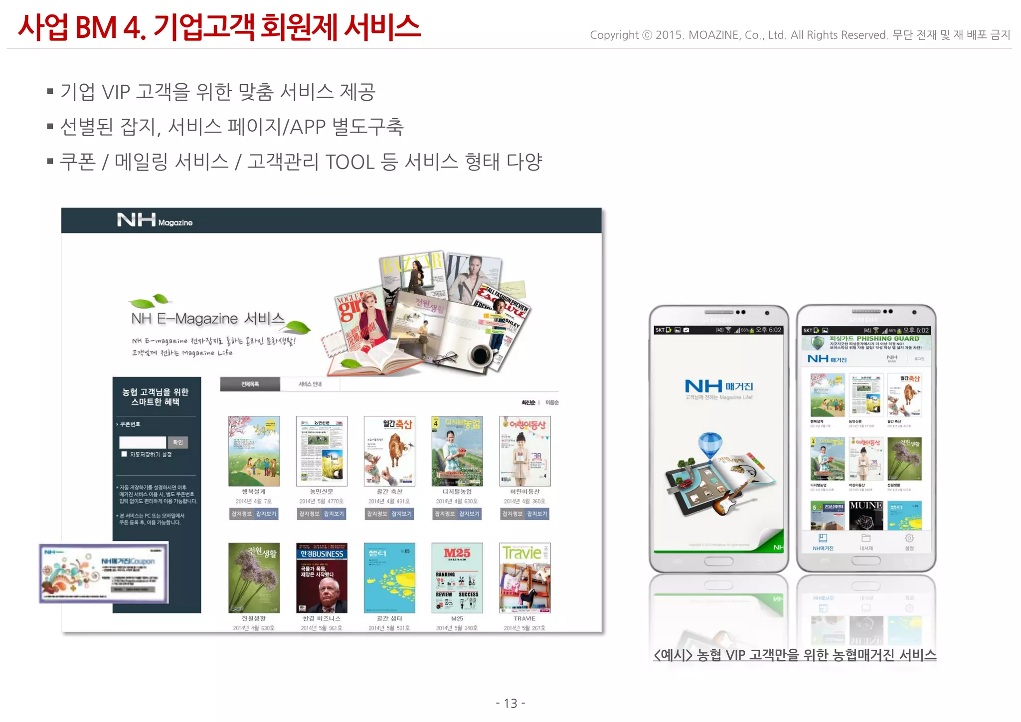 - 13 -
Copyright ⓒ 2015. MOAZINE, Co., Ltd. All Rights Reserved. 무단 전재 및 재 배포 금지사업BM 4. 기업고객 회원제 서비스
 기업 VIP 고객을 위한 맞춤 서비스 제공
 선별된 잡지, 서비스 페이지/APP 별도구축
 쿠폰 / 메일링 서비스 / 고객관리 TOOL 등 서비스 형태 다양
<예시> 농협 VIP 고객만을 위한 농협매거진 서비스
 