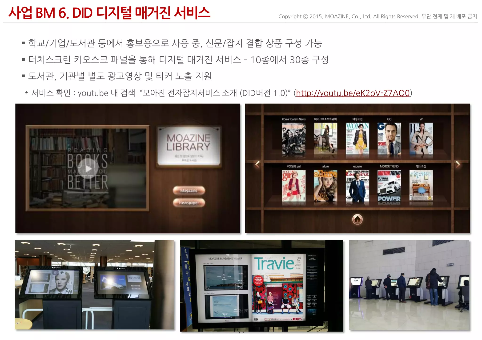 - 15 -
Copyright ⓒ 2015. MOAZINE, Co., Ltd. All Rights Reserved. 무단 전재 및 재 배포 금지사업BM 6. DID 디지털 매거진서비스
 학교/기업/도서관 등에서 홍보용으로 사용 중, 신문/잡지 결합 상품 구성 가능
 터치스크린 키오스크 패널을 통해 디지털 매거진 서비스 – 10종에서 30종 구성
 도서관, 기관별 별도 광고영상 및 티커 노출 지원
* 서비스 확인 : youtube 내 검색 “모아진 전자잡지서비스 소개 (DID버전 1.0)” (http://youtu.be/eK2oV-Z7AQ0)
 