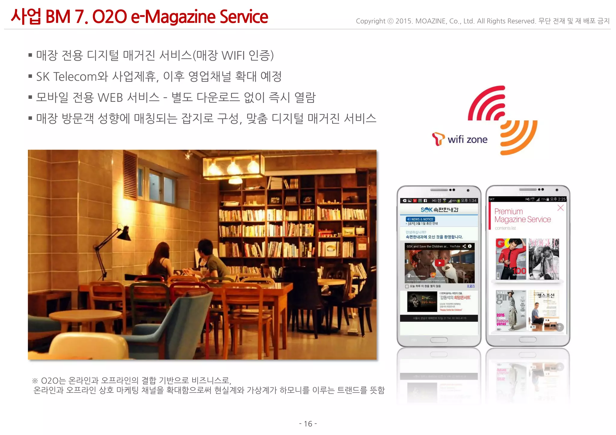 - 16 -
Copyright ⓒ 2015. MOAZINE, Co., Ltd. All Rights Reserved. 무단 전재 및 재 배포 금지사업BM 7. O2O e-Magazine Service
 매장 전용 디지털 매거진 서비스(매장 WIFI 인증)
 SK Telecom와 사업제휴, 이후 영업채널 확대 예정
 모바일 전용 WEB 서비스 – 별도 다운로드 없이 즉시 열람
 매장 방문객 성향에 매칭되는 잡지로 구성, 맞춤 디지털 매거진 서비스
※ O2O는 온라인과 오프라인의 결합 기반으로 비즈니스로,
온라인과 오프라인 상호 마케팅 채널을 확대함으로써 현실계와 가상계가 하모니를 이루는 트랜드를 뜻함
 