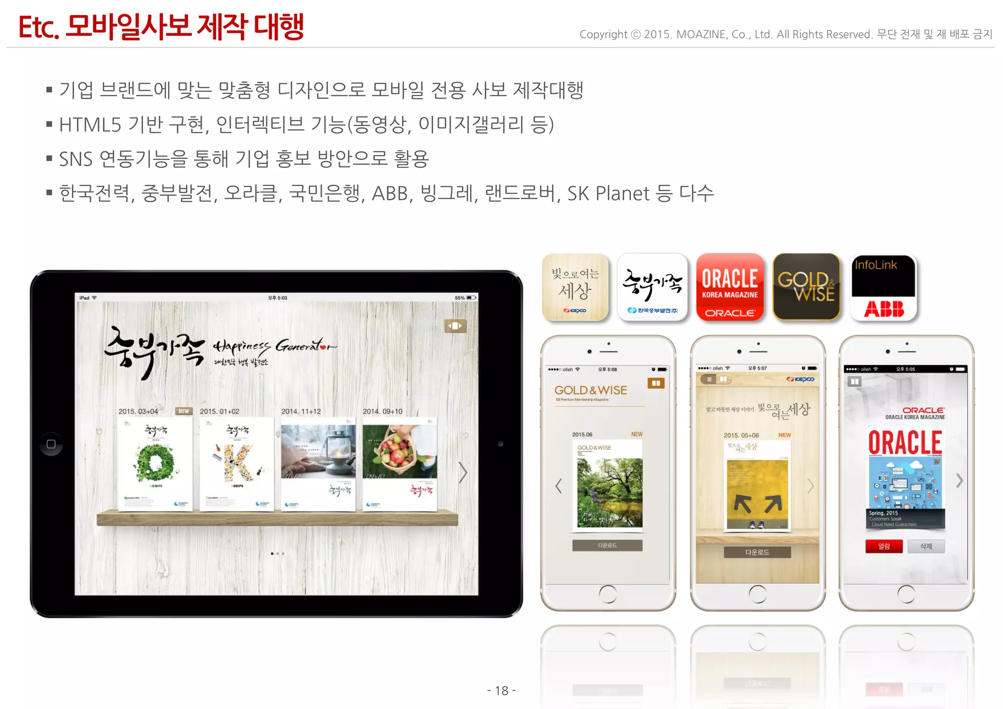 - 18 -
Copyright ⓒ 2015. MOAZINE, Co., Ltd. All Rights Reserved. 무단 전재 및 재 배포 금지Etc. 모바일사보제작 대행
 기업 브랜드에 맞는 맞춤형 디자인으로 모바일 전용 사보 제작대행
 HTML5 기반 구현, 인터렉티브 기능(동영상, 이미지갤러리 등)
 SNS 연동기능을 통해 기업 홍보 방안으로 활용
 한국전력, 중부발전, 오라클, 국민은행, ABB, 빙그레, 랜드로버, SK Planet 등 다수
 