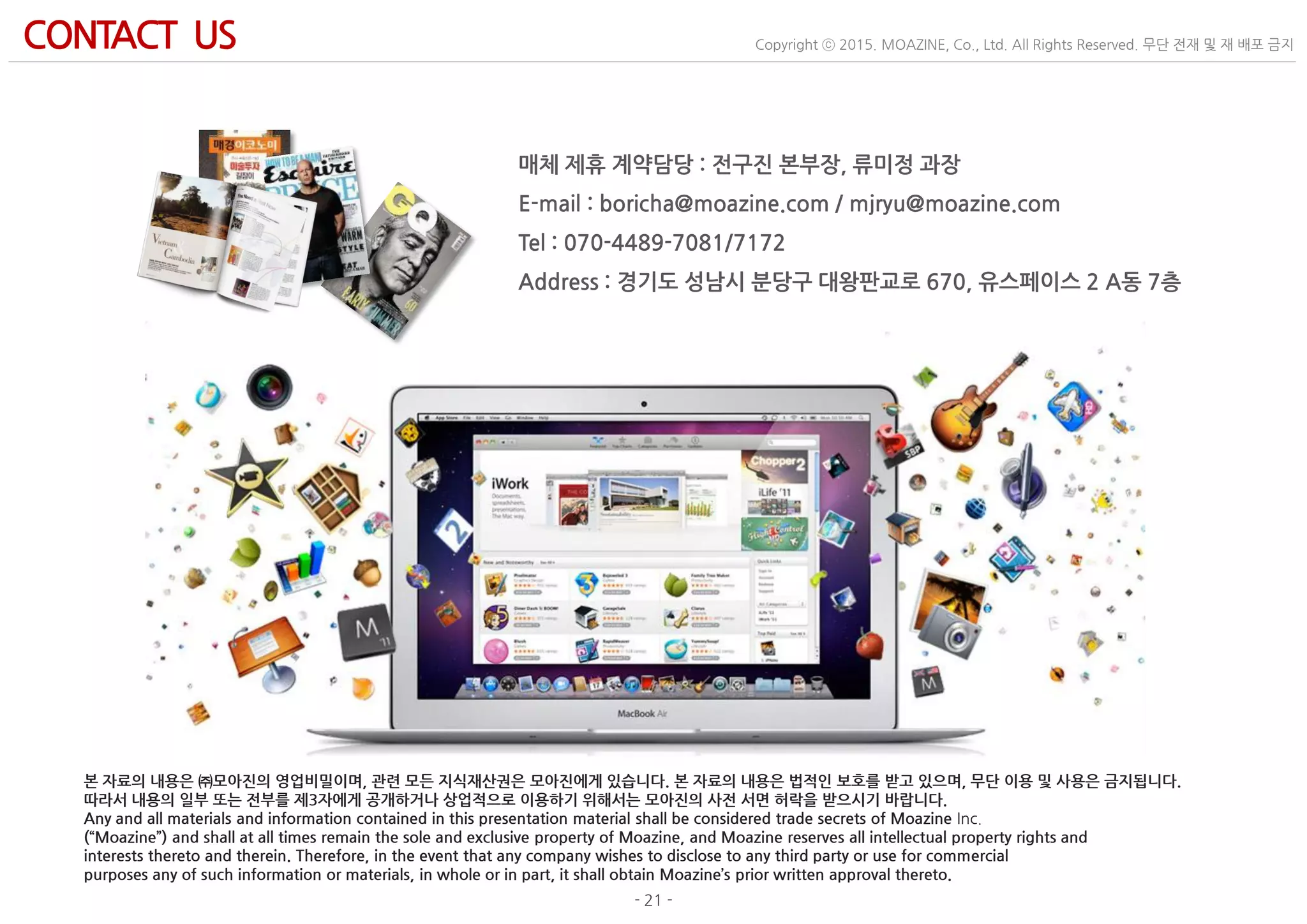 - 21 -
Copyright ⓒ 2015. MOAZINE, Co., Ltd. All Rights Reserved. 무단 전재 및 재 배포 금지CONTACT US
매체 제휴 계약담당 : 전구진 본부장, 류미정 과장
E-mail : boricha@moazine.com / mjryu@moazine.com
Tel : 070-4489-7081/7172
Address : 경기도 성남시 분당구 대왕판교로 670, 유스페이스 2 A동 7층
본 자료의 내용은 ㈜모아진의 영업비밀이며, 관련 모든 지식재산권은 모아진에게 있습니다. 본 자료의 내용은 법적인 보호를 받고 있으며, 무단 이용 및 사용은 금지됩니다.
따라서 내용의 일부 또는 전부를 제3자에게 공개하거나 상업적으로 이용하기 위해서는 모아진의 사전 서면 허락을 받으시기 바랍니다.
Any and all materials and information contained in this presentation material shall be considered trade secrets of Moazine Inc.
(“Moazine”) and shall at all times remain the sole and exclusive property of Moazine, and Moazine reserves all intellectual property rights and
interests thereto and therein. Therefore, in the event that any company wishes to disclose to any third party or use for commercial
purposes any of such information or materials, in whole or in part, it shall obtain Moazine’s prior written approval thereto.
 