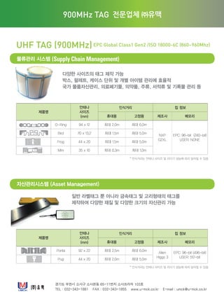 다양한 사이즈의 태그 제작 가능
박스, 팔레트, 케이스 단위 및 개별 아이템 관리에 효율적
국가 물품자산관리, 의료폐기물, 의약품, 주류, 서적류 및 기록물 관리 등
경기도 부천시 소사구 소사본동 65-11번지 소사프라자 103호
TEL : 032-343-1881 FAX : 032-343-1855 www.u-mck.co.kr E-mail : umck@u-mck.co.kr
UHF TAG (900MHz)EPC Global Class1 Gen2 /ISO 18000-6C (860~960Mhz)
물류관리 시스템 (Supply Chain Management)
자산관리시스템 (Asset Management)
주소 : 경기도 부천시 소사구 소사본동 65-11 103호
전화 : 032-343-1881 팩스 : 032-343-1855
Homepage : www.u-mck.co.kr
900MHz TAG 전문업체 ㈜유맥
일반 라벨태그 뿐 아니라 금속태그 및 고리형태의 태그를
제작하여 다양한 재질 및 다양한 크기의 자산관리 가능
제품명
안테나
사이즈
(mm)
인식거리 칩 정보
휴대용 고정용 제조사 메모리
O-Ring 94 x 12 최대 2.0m 최대 6.0m
NXP
G2XL
EPC: 96-bit (240-bit)
USER: NONE
Bird 70 x 13.2 최대 1.5m 최대 5.0m
Frog 44 x 20 최대 1.5m 최대 5.0m
Mini 35 x 10 최대 0.3m 최대 1.0m
제품명
안테나
사이즈
(mm)
인식거리 칩 정보
휴대용 고정용 제조사 메모리
Portia 92 x 22 최대 2.5m 최대 6.0m
Alien
Higgs 3
EPC: 96-bit (496-bit)
USER: 512-bit
Pug 44 x 20 최대 2.0m 최대 5.0m
* 인식거리는 안테나 사이즈 및 리더기 성능에 따라 달라질 수 있음
* 인식거리는 안테나 사이즈 및 리더기 성능에 따라 달라질 수 있음
 