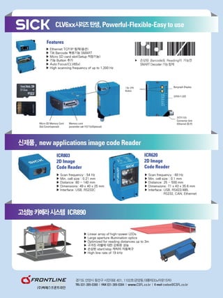 ▶ Ethernet TCP/IP 탑재(옵션)
▶ Tilt Barcode 복원기능 SMART
▶ Micro SD card slot(Setup 저장기능)
▶ 기능 Button 추가
▶ Auto Focus(CLV65x)
▶ High scanning frequency of up to 1,200 Hz
▶ Scan frequency : 54 Hz
▶ Min. cell size : 0.21 mm
▶ Distance: 80 ~ 140 mm
▶ Dimensions: 49 x 40 x 25 mm
▶ Interface: USB, RS232C
▶ Linear array of high-power LEDs
▶ Large aperture illumination optics
▶ Optimized for reading distances up to 3m
▶ 구겨진 라벨에 대한 강화된 성능
▶ 손상된 start/stop 캐릭터 자동복구
▶ High line rate of 19 kHz
▶ Scan frequency : 60 Hz
▶ Min. cell size : 0.1 mm
▶ Distance: 25 ~ 500 mm
▶ Dimensions: 71 x 43 x 35.6 mm
▶ Interface: USB, RS422/485,
RS232, CAN, Ethernet
 