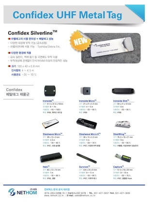 Confidex UHF MetalTag
라벨태그의 사용 편의성 + 메탈태그 성능
- 다양한 대상에 부착 가능 (금속포함)
- 라벨프린터에 사용 가능 : Toshiba/Zebra Etc.
다양한 환경에 적용
- 금속 실린더, 액체 용기 등 곡면에도 부착 사용
- 부착대상에 관계없이 인식거리4M 이상의 안정적인 성능
경기도 군포시 당정동 16-1 한솔테크노타운 507호 │ TEL. 031-427-3037 FAX. 031-427-3039
www.nethom.co.kr │ E-mail. sales@nethom.co.kr
Confidex SilverlineTM
IronsideTM
크기 51.5 x 47.5 x 10mm
인식범위 6 ~ 7m
사용온도 -55 ~ 105℃
특징 IP68, 뛰어난 내구성
크기 100 x 40 x 0.8 mm
인식범위 4 ~ 4.5 m
사용온도 -35 ~ 70 ℃
Steelwave MicroTM
크기 38 x 13 x 3 mm
인식범위 3.5 m
사용온도 -20 ~ 85 ℃
특징 IP67, 소형 실내용
HaloTM
크기 60 x 12 x 14 mm
인식범위 7 m
사용온도 -35 ~ 85 ℃
특징 IP68, 경량
Ironside MicroTM
크기 27 x 27 x 5.5 mm
인식범위 4 ~ 5 m
사용온도 -35 ~ 85 ℃
특징 IP68
Steelwave Micro IITM
크기 38 x 13 x 4.5 mm
인식범위 5 m
사용온도 -20 ~ 70 ℃
특징 IP67, 다양한 부착 방법
SurvivorTM
크기 224 x 24 x 8 mm
인식범위 9 ~ 11 m
사용온도 -35 ~ 85 ℃
특징 IP67, 다목적 태그
Ironside SlimTM
크기 84 x 21 x 10 mm
인식범위 8 m
사용온도 -35 ~ 85 ℃
특징 IP68
SteelWingTM
크기 76.2 x 18 x 21 mm
인식범위 9 m
사용온도 -35 ~ 85 ℃
특징 라벨형, 비금속에서 성능유지
CapturaTM
크기 57.5 x 19 x 20 mm
인식범위 8 ~ 10 m
사용온도 -30 ~ 70 ℃
특징 IP67, 결합용 Hook
Confidex
메탈태그 제품군
컨피덱스 한국 공식 대리점
 