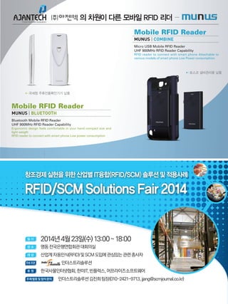 SAMPLE TEXT HERE
▶▶포스코 설비관리용 납품
▶▶국세청 주류진품확인기기 납품
Mobile RFID Reader
MUNUS | BLUETOOTH
Bluetooth Mobile RFID Reader
UHF 900MHz RFID Reader Capability
Ergonomic design feels comfortable in your hand compact size and
light weigth
RFID reader to connect with smart phone Low power consumption
Mobile RFID Reader
MUNUS | COMBINE
Micro USB Mobile RFID Reader
UHF 900MHz RFID Reader Capability
RFID reader to connect with smart phone Attachable to
various models of smart phone Low Power consumphion
의 차원이 다른 모바일 RFID 리더
창조경제실현을위한산업별IT융합(RFID/SCM)솔루션및적용사례
RFID/SCMSolutionsFair2014
일 시
	 2014년4월23일(수)13:00~18:00
장 소 	 명동전국은행연합회관대회의실
대 상 	 산업계자동인식(RFID)및SCM도입에관심있는관련종사자
주최·주관 	 인더스트리솔루션
후 원 	 한국사물인터넷협회,한미IT,빈플럭스,어프라이즈소프트웨어
주제발표및참석문의 인더스트리솔루션김진희팀장(010-2421-9713,jjang@scmjournal.co.kr)
 