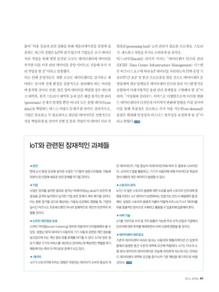 붙여“비용절감과보안강화를위해애플리케이션을중앙에집
중하는최근의경향은IoT와맞지않으며기업들은초기데이터
처리 작업을 위해 몇몇 분산된 소규모 데이터센터에 데이터를
축적한다음이후관련데이터를중앙사이트로전송해추가처
리작업을할것”이라고설명했다.
이로 인해 운영자들은 개별 소규모 데이터센터를 감시하고 제
어하는 동시에 전체 환경을 일률적으로 관리해야 하는 어려움
에봉착할것이다.또한,많은양의데이터를백업할경우네트워
크대역폭,원격스토리지대역폭등과같은해결불가능한관리
(governace)문제가발생할뿐만아니라모든원형데이터(raw
data)를백업하는데드는비용도문제가될것이다.결과적으로,
기업은중요하고꼭필요하다고판단된데이터만을선별적으로
자동백업하게될것이며선별및분류작업이빅데이터처리작
업량을(processing load) 늘려 관리가 필요한 프로세싱, 스토리
지,네트워크자원을추가로소비하게될것이다.
비스코티(Biscotti) 리서치 이사는 “데이터센터 인프라 관리
(DCIM: Data Center Infrastructure Management) 시스템
은비즈니스요구에따라IoT데이터를처리하도록IT와운영기
술(OT)간표준및통신프로토콜을맞춘것으로데이터센터운
영업체와제공업체들은데이터센터인프라관리시스템방식을
포함하여미래지향적인용량관리플랫폼을구현해야할것”이
라며,“가상화와클라우드서비스로이행함으로써이러한변화
는데이터센터의디자인과아키텍처변화에영향을미칠것이며
이를 통해 복잡성은 감소하고 즉시 사용 가능한(on-demand)
용량은확대돼안정성과비즈니스영속성을보장하게될것”이
라고밝혔다.
■보안
현대 도시 환경 곳곳에 설치된 수많은 기기들이 점점 디지털화, 자동화
되면서 전 산업에 새로운 보안 문제를 야기할 것이다.
■기업
수많은 장치를 설치한 결과로 생겨난 빅데이터(big data)가 보안의 복
잡성을 급격히 높이면서 심각한 기업 보안 문제가 계속 제기될 것이다.
이는 향후 증가할 것으로 예상되는 가용성 요건에도 영향을 줘, 기업의
실시간 비즈니스 프로세스뿐만 아니라 잠재적으로 개인의 안전까지 위
협할 것이다.
■소비자 개인정보 보호
스마트 미터링(smart metering) 장비와 자동차의 디지털화에서 볼 수
있듯, 엄청난 양의 데이터가 사용자의 기기 사용과 관련된 개인 정보를
담고있으며 이는 개인 정보 유출 문제를 야기할 수 있다. IoT로 얻은 정
보가 해당 기기의 서비스를 개선하고 관리하는데 핵심적인 역할을 하기
때문에 이는 특히 더 까다로운 문제가 되고 있다.
■ 데이터
IoT가 스토리지에 미치는 영향은 저장되는 데이터가 소비자 중심의 개
인 데이터인지 기업 중심의 빅데이터인지에 따라 두 종류로 나뉘어진
다. 소비자가 앱을 활용하고, 기기가 사용자에 대해 지속적으로 학습하
면서 대량의 개인 데이터가 발생할 수 있다.
■스토리지 관리
IoT는 더 많은 스토리지 용량에 대한 수요를 높여 스토리지 인프라에 영
향을 미친다. IoT 데이터가 보편화되는 만큼 이는 반드시 해결돼야 할 문
제다. 당장은 스토리지 용량과 더불어 어떻게 비즈니스가 IoT 데이터를
비용효율적인방식으로수확하고활용할수있을지에집중해야한다.
■서버 기술
IoT를 기반으로 수익 및 가치 창출이 가능한 주요 수직 산업과 기업에서
인프라에 대한 투자를 확대하면서 서버 시장에 영향을 줄 것이다.
■데이터센터 네트워크
기존의 데이터센터 WAN 링크는 사용자와 애플리케이션 간 상호작
용에서 발생한 중간 수준의 대역폭 요건에 적합하다. IoT는 다수의 소
량 센서 데이터의 데이터센터로 전송해 처리하게 되는데 이는 인바운
드 데이터센터 대역폭 요건을 증가시켜 기존 패턴을 획기적으로 바꿀
것이다.
IoT와 관련된 잠재적인 과제들
2014. APRIL 41
 