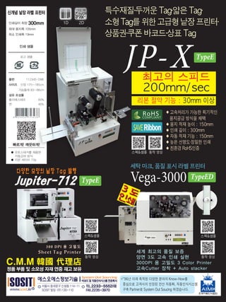 JP-X최고의 스피드
200mm/sec
◆ 고속처리가 가능한 획기적인
용지공급 방식을 채택
◆ 용지 적재 높이 : 150mm
◆ 인쇄 길이 : 300mm
◆ 자동 적재 기능 : 150mm
◆ 높은 선명도·정밀한 인쇄
◆ 친환경 RoHS인증
리본 절약 기능 : 30mm 이상
세탁 마크, 품질 표시 라벨 프린터
Vega-3000
※96년 이래 축적된 다양한 분야의 Know-How를
중심으로 고객사의 안정된 전산 자동화, 자동인식시스템
구축 Partner로 System Out Soucing 하겠습니다.
특수재질·두꺼운 Tag·얇은 Tag·
소형Tag를위한고급형낱장프린터·
상품권·쿠폰 바코드·상표 Tag
C.M.M 韓國 代理店
정품 부품 및 소모성 자재 연중 재고 보유
스펙샘플
동작 영상
스펙샘플
동작 영상
TypeE
TypeE
스펙샘플 동작 영상
COMPLIANT
RoHS
RibbonSAVE
1D 2D
TypeED
 