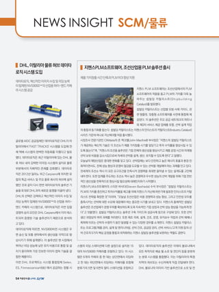 NEWS INSIGHT SCM/물류
DHL,이탈리아물류허브데이타
로직시스템도입
데이타로직,혁신적인이미지수집및리딩능력
이탑재된NVS9000™의산업용하이-앤드카메
라시스템공급
글로벌 AIDC 공급업체인 데이타로직은 DHL이 아
탈리아에서 'FAST TRACKS' 시스템을 도입해 전
체 택배 시스템의 완벽한 자동화를 이뤘다고 발표
했다. 데이타로직은 최근 이탈리아에 있는 DHL 물
류 허브 내의 강력한 이미징 시스템의 설치로 물류
부분에서의 지배적인 존재를 강화했다. 데이타로
직은 2012년 밀라노 부근 Carpiano에 위치한 유
럽의 특급 서비스 및 주요 물류 회사의 허브에 설치
했던 것과 같이 다시 한번 데이타로직의 솔루션 기
술을 토대로 DHL과의 새로운 동맹을 이끌어 냈다.
DHL의 선택은 강력하고 혁신적인 이미지 수집 및
리딩 능력이 탑재된 NVS9000™의 산업용 하이-
앤드 카메라 시스템으로, 데이타로직은 이번 입찰
경쟁의 승리 요인은 DHL Carpiano에서 이미 테스
트되어 증명된 기술 솔루션이기 때문으로 분석하
고 있다.
데이타로직에 따르면, NVS900비전 시스템은 우
편 송신 및 유통 센터에서의 생산성을 극적으로 향
상시키기 위해 설계됐다. 이 솔루션은 현 시장에서
뛰어난 리딩 성능에 낮은 유지 비용으로 통합 및 설
치가 용이하며 가장 진보한 이미지 캡쳐 기술을 결
합한 제품이다.
이번 DHL 프로젝트는 시스템 통합업체 Selex,
ES, Finmeccanica사(社) 에서 공급하는 정렬 시
스템의 리딩 스테이션에 다른 설정으로 설치된 15
대의 NVS9000 카메라를 포함하고 있다. 이 시스
템은 6개의 카메라 중 한 대는 상단면에서 리딩하
고 한 대는 하단면에서 리딩하는 카메라를 포함해
분류기의 5면 및 6면의 멀티 스테이션을 포함하고
있다. 데이타로직의 솔루션은 이태리 볼로냐에서
모든 목적지로 배송 될 소포 및 전단지 등을 분류하
는 분류 시스템을 통합했다. 이는 이탈리아의 특정
지역의 허브또는 수신자에게 직접 전달돼야 한다.
DHL 볼로냐의 이미지 기반 솔루션으로 소포 및 전
지멘스PLM소프트웨어,조선산업용PLM솔루션출시
제품가치창출시간단축과PLMROI향상지원
지멘스 PLM 소프트웨어는 조선산업에서의 PLM
소프트웨어의 적용을 돕고 PLM의 가치를 더욱 높
여주는 쉽빌딩 카탈리스트(Shipbuilding
Catalyst)를 발표했다.
쉽빌딩 카탈리스트는 산업별 모범 사례 가이드, 관
련 템플릿, 맞춤형 소프트웨어를 사전에 통합해 제
공된다. 이 솔루션은 주요 공급 네트워크의 파트너
와 제3자 서비스 제공 업체를 포함, 선박 설계 작업
의 통합과 동기화를 돕는다. 쉽빌딩 카탈리스트는 지멘스의 인더스트리 카탈리스트(Industry Catalyst)
시리즈 가운데 하나로 지난해 9월 처음 출시됐다.
시장조사 전문기관인 CIMdata의 존 맥크렐(John MacKrell) 부사장은 “지멘스의 쉽빌딩 카탈리스트
가 제공하는 혁신적 기술은 각 조선소가 제품 가치창출 시기를 앞당기고 투자 수익률을 향상시킬 수 있
도록 돕는다”며, “지멘스의 조선용 솔루션은 기업 전체의 생산성을 향상시키고 제품 공정 시간과 미래형
선박 보유 비용을 감소시킴으로써 차세대 선박을 설계, 생산, 유지할 수 있도록 한다”고 말했다.
오늘날의 해양산업은 중대한 변화를 맞고 있다. 선박업체는 보다 안전하고 높은 에너지 효율과 환경 친
화적이면서도, 전체 성능 향상과 운영비 절감을 도모할 수 있는 선박을 개발해야 하는 과제를 안고 있다.
전세계의 조선소 역시 이 모든 요구조건을 만족시켜 경쟁력을 최대한 끌어낼 수 있는 설계도를 고안해
내야 한다. 또한 업계를 주도하는 조선소 역시 높은 경쟁력과 우수한 성능의 선박 개발을 위해 기업 전반
적인 생산성을 전폭적으로 향상시킬 필요성에 대해인지하기 시작했다.
지멘스PLM소프트웨어의 스티븐 바샤다(Steven Bashada) 수석 부사장은 “쉽빌딩 카탈리스트는
PLM의 가치를 증진하고 투자수익률을 제고를 위해 지멘스가 지난해 하반기에 발표한 인더스트리 카탈
리스트 전략을 확장한 것”이라며, “오늘날 조선산업은 비용 경쟁력과 성능 향상, 그리고 안전성 모두를
충족시키는 선박에 대한 수요에 대응해야 하는 중요한 시기를 보내고 있다. 지멘스의 총체적인 쉽빌딩
솔루션은 조선업체가 경쟁 우위를 확보하도록 도와 지속적인 기업 성장과 선박 성능 향상을 가능하게 한
다”고 덧붙였다. 쉽빌딩 카탈리스트는 솔루션 구축 가이드와 성공사례 등으로 구성돼 있다. 또한 선박
생산 과정상의 여러 과제를 처리한다. 또한 제조 의뢰, 설계, 건조, 운영, 유지보수 작업과 선박 해체나
폭파에 이르는 선박의 수명주기 동안 발생할 수 있는 다양한 경우를 소개한다. 지멘스 쉽빌딩 카탈리스
트는 프로그램/제품 관리, 설계 및 엔지니어링, 선박 건조, 공급망 관리, 선박 서비스/고객 지원 등의 선
박 건조의 5가지 핵심 공정을 통합과 최적화하는 지멘스 쉽빌딩 솔루션을 보완하는 역할도 겸한다.
54
 