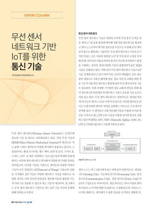 EXPERT COLUMN
무선 센서 네트워크(Wireless Sensor Network)는 21세기에
중요한 기술 중 하나로 자리매김하고 있다. 특히 무선 기술과
MEMS(Micro-Electro-Mechanical Systems)의 발전으로 작
고값싼스마트센서들이다양한분야에서응용되고있으며,그
응용분야는환경모니터링,헬스케어,보안및감시,스마트홈,
스마트그리드등매우다양하다.지난10년동안학계와산업계
에서는이러한센서네트워크분야에서다양한연구개발성과를
이루었으며, 이러한 기술을 기반으로 센서들과 다양한 디바이
스들이 모두 연결되는 IoT(Internet of Things) 기술로의 진화
를 시작했다. IoT 기술은 다양한 네트워크 기술을 바탕으로 다
양한 장치들 간의 인터넷 연결성을 제공해 이들을 활용한 지능
적서비스를창출할수있도록하는기술적개념이며,본고에서
는 무선 센서 네트워크 기반으로 하는 IoT 기술 이슈와 동향에
대해살펴보고자한다.
무선 센서
네트워크 기반
IoT를 위한
통신 기술
한국방송통신전파진흥원(KCA)
무선센서네트워크
무선 센서 네트워크 기술은 컴퓨팅 능력과 무선 통신 능력을 갖
춘센서노드를응용환경에배치해자율적인네트워크를형성하
고센서노드로부터획득한정보들을무선으로수집해감시/제어
등의용도로활용하는기술이다.무선센서네트워크기술의궁극
적인목표는모든사물에컴퓨팅능력및무선통신능력을부여
해언제,어디서나사물들끼리의통신이가능한유비쿼터스환경
을구현하는것이며,현재다양한기술이융합되면서IoT,M2M
기술로진화하고있다.이와같이무선센서네트워크기술은IoT
기술전개에있어근간이되며특히,인간의개입없이,혹은최소
한의개입으로사물간협력해센싱,정보처리및교환을위한상
호지능적자율적인네트워크형성에있어무선센서라우팅기술
은중요하다.또한다양한기기와의정보교환과연동을위해센
서네트워크의물리계층및네트워크기술도중요한기술요소로
자리 잡고 있다. 무선 센서 네트워크는 일반적으로 저비용/저전
력/다기능의센서노드들로이루어져있으며,이러한센서들은라
디오 트랜시버와 데이터 처리를 실현하는 마이크로 프로세서가
장착돼있다.이센서들은전통적인RF기술을이용한단거리통
신을시작으로3G,LTE등의기술을이용한장거리통신을실현
하고있으며RFID,NFC,WiFi,Bluetooth,ZigBee,GSM,3G,
LTE등다양한네트워크기술에적용되고있다.
전통적인 센서 노드 구조
센서노드는위그림1에서보는바와같이일반적으로‘센싱유
니트(SensingUnit),프로세싱유니트(ProcessingUnit),통신
유니트(Communication Unit), 전원 유니트(Power Unit)’의
4가지구성요소로이루어진다.센싱유니트는하나이상의센서
와아날로그-디지털변환기(ADC)로구성돼있으며,아날로그-
디지털 변환기는 센서에서 수집한 정보를 디지털로 변환한 후,
58
 