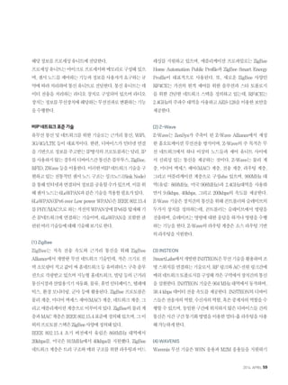 해당정보를프로세싱유니트에전달한다.
프로세싱유니트는마이크로프로세서와메모리로구성돼있으
며,센서노드를제어하는기능과정보를사용자가요구하는규
약에따라처리하여통신유니트로전달한다.통신유니트는데
이터 전송을 처리하는 라디오 장치로 구성되어 있으며 라디오
장치는정보를무선장치에해당하는무선전파로변환하는기능
을수행한다.
비IP네트워크표준기술
유무선 통신 및 네트워크를 위한 기술로는 근거리 통신, WiFi,
3G/4G/LTE 등이 대표적이다. 한편, 디바이스가 인터넷 연결
을기반으로정보를주고받는IP방식의프로토콜과는달리,IP
를사용하지않는경우의디바이스간통신은블루투스,ZigBee,
RFID,ZWave등을이용한다.이러한비IP네트워크기술을구
현하고있는전통적인센서노드구조는싱크노드(SinkNode)
를통해인터넷과연결되어정보를공유할수가있으며,이를위
해센서노드는6LoWPAN과같은기술을적용할필요가있다.
6LoWPAN(IPv6overLowpowerWPAN)은IEEE802.15.4
를PHY/MAC으로하는저전력WPAN상에IPv6를탑재해기
존 IP네트워크에 연결하는 기술이며, 6LoWPAN을 포함한 관
련된여러기술들에대해기술해보기로한다.
(1) ZigBee
ZigBee는 저속 전송 속도와 근거리 통신을 위해 ZigBee
Alliance에서 개발한 무선 네트워크 기술인데, 작은 크기로 전
력소모량이적고값이싸홈네트워크등유비쿼터스구축솔루
션으로 각광받고 있으며 지능형 홈네트워크, 빌딩 등의 근거리
통신시장과산업용기기자동화,물류,휴먼인터페이스,텔레매
틱스, 환경 모니터링, 군사 등에 활용된다. ZigBee 프로토콜은
물리계층,미디어액세스제어(MAC)계층,네트워크계층,그
리고애플리케이션계층으로이루어져있다.ZigBee의물리계
층과MAC계층은IEEE802.15.4표준에정의돼있으며,그이
외의프로토콜스택은ZigBee사양에정의돼있다.
IEEE 802.15.4 초기 버전에서 유럽은 868MHz 대역에서
20kbps를, 미국은 915MHz에서 40kbps를 지원했다. ZigBee
네트워크 계층은 트리 구조와 메쉬 구조를 위한 라우팅과 어드
레싱를 지원하고 있으며, 애플리케이션 프로파일로는 ZigBee
Home Automation Public Profile과 ZigBee Smart Energy
Profile이 대표적으로 사용된다. 또, 새로운 ZigBee 사양인
RF4CE는 가전의 원격 제어를 위한 솔루션과 스타 토폴로지
를 위한 간단한 네트워크 스택을 정의하고 있는데, RF4CE는
2.4GHz의주파수대역을사용하고AES-128을이용한보안을
제공한다.
(2) Z-Wave
Z-Wave는 ZenSys가 주축이 된 Z-Wave Alliance에서 제정
한 홈오토메이션 무선전송 방식이며, Z-Wave의 주 목적은 무
선 네트워크에서 하나 이상의 노드들과 제어 유니트 사이에
서 신뢰성 있는 통신을 제공하는 것이다. Z-Wave는 물리 계
층, 미디어 액세스 제어(MAC) 계층, 전송 계층, 라우팅 계층,
그리고 어플리케이션 계층으로 구성eho 있으며, 900MHz 대
역(유럽: 869MHz, 미국:908MHz)과 2.4GHz대역을 사용하
면서 9.6kbps, 40kbps, 그리고 200kbps의 속도를 제공한다.
Z-Wave 기술은 장치간의 통신을 위해 콘트롤러와 슬레이브의
두가지 장치를 정의하는데, 콘트롤러는 슬레이브에서 명령을
전송하며, 슬레이브는 명령에 대한 응답을 하거나 명령을 수행
하는 기능을 한다. Z-Wave의 라우팅 계층은 소스 라우팅 기반
의라우팅을지원한다.
(3) INSTEON
SmartLabs에서개발한INSTEON은무선기술을활용하여조
명스위치를연결하는기술로서,RF링크와AC-전원링크간에
메쉬네트워크토폴로지를구성해작은구역에서장치간의통신
을실현한다.INSTEON기술은904MHz대역에서동작하며,
38.4kbps데이터전송속도를제공한다.INSTEON의디바이
스들은전송자의역할,수신자의역할,혹은중계자의역할을수
행할수있으며,동일한구간에위치하지않은디바이스들간의
통신은시간구간통기화방법을이용한멀티-홉라우팅을사용
해가능하게한다.
(4) WAVENIS
Wavenis 무선 기술은 WSN 응용과 M2M 응용들을 지원하기
2014. APRIL 59
 