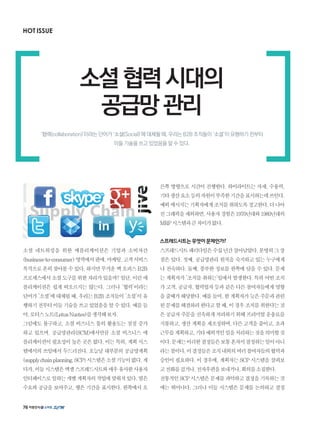 HOT ISSUE
소셜 네트워킹을 위한 애플리케이션은 기업과 소비자간
(business-to-consumer)영역에서판매,마케팅,고객서비스
목적으로흔히찾아볼수있다.하지만무거운백오피스B2B
프로세스에서소셜도구를위한자리가있을까?일단,이런애
플리케이션은 쉽게 떠오르지는 않는다. 그러나 ‘협력’이라는
단어가‘소셜’에대체될때,우리는B2B조직들이‘소셜’이유
행하기전부터이들기술을쓰고있었음을알수있다.예를들
어,로터스노트(LotusNuotes)를생각해보자.
그럼에도 불구하고, 소셜 비즈니스 툴의 활용도는 점점 증가
하고 있으며, 공급망관리(SCM)에서만큼 소셜 비즈니스 애
플리케이션이필요성이높은곳은없다.이는특히,계획시스
템에서의 쓰임에서 두드러진다. 오늘날 대부분의 공급망계획
(supplychainplanning,SCP)시스템은소셜기능이없다.게
다가,이들시스템은엑셀스프레드시트와매우유사한사용자
인터페이스로일하는개별계획자의작업에맞춰져있다.열은
수요와 공급을 보여주고, 행은 기간을 표시한다. 왼쪽에서 오
른쪽 방향으로 시간이 진행한다. 하이라이트는 자재, 수용력,
기타생산요소등의자원이부족한기간을표시하는데쓰인다.
예외메시지는기획자에게조치를취하도록경고한다.더나아
진그래픽을제외하면,사용자경험은1970년대와1980년대의
MRP시스템과큰차이가없다.
스프레드시트는무엇이문제인가?
스프레드시트패러다임은수십년간살아남았다.분명히그장
점은 있다. 첫째, 공급망관리 원칙을 숙지하고 있는 누구에게
나 친숙하다. 둘째, 풍부한 정보를 한쪽에 담을 수 있다. 문제
는 계획자가 ‘조치를 취하는’일에서 발생한다. 특히 어떤 조치
가고객,공급자,협력업자등과같은다른참여자들에게영향
을줄때가해당한다.예를들어,한계획자가늦은주문과관련
된문제를해결하려한다고할때,이경우조치를취한다는것
은공급자주문을신속하게처리하기위해프리미엄운송료를
지불하고,생산계획을재조정하며,다른고객을줄이고,초과
근무를계획하고,기타예외적인일을처리하는것을의미할것
이다.문제는이러한결정들은보통혼자서결정하는일이아니
라는점이다.이결정들은조직내외의여러참여자들의협력과
승인이 필요하다. 이 경우에, 계획자는 SCP 시스템을 살펴보
고전화를걸거나,전자우편을보내거나,회의를소집한다.
전통적인SCP시스템은문제를파악하고결정을기록하는것
에는 뛰어나다. 그러나 이들 시스템은 문제를 논의하고 결정
소셜협력시대의
공급망관리
‘협력(collaboration)’이라는 단어가 ‘소셜(Social)’에 대체될 때, 우리는 B2B 조직들이 ‘소셜’이 유행하기 전부터
이들 기술을 쓰고 있었음을 알 수 있다.
76
 
