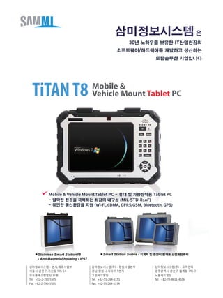 30년 노하우를 보유한 IT산업현장의
소프트웨어/하드웨어를 개발하고 생산하는
토탈솔루션 기업입니다
Stainless Smart Station15
- Anti-Bacterial housing / IP67
Smart Station Series - 지게차 및 중장비 탑재용 산업용컴퓨터
삼미정보시스템 은
삼미정보시스템 - 본사,제조사업부
서울시 금천구 가산동 505-14
코오롱애스턴빌딩 11층
Tel. +82-2-790-5505
Fax. +82-2-790-5505
삼미정보시스템(주) - 창원사업본부
경남 창원시 사파구 5번지
그린파크빌딩
Tel. +82-55-264-5151
Fax. +82-55-264-5154
삼미정보시스템(주) - 고객센터
광주광역시 광산구 월계동 791-3
노블레스빌딩
Tel. +82-70-8611-4106
Mobile &
Vehicle Mount Tablet PCTiTANT8
Mobile &Vehicle MountTablet PC - 휴대 및 차량장착용 Tablet PC
- 열악한 환경을 극복하는 최강의 내구성 (MIL-STD-810F)
- 유연한 통신환경을 지원 (Wi-Fi, CDMA, GPRS/GSM, Bluetooth, GPS)
 