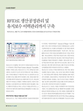 CASE STUDY
전자기기 생산이력 및 유지보수 이력관리 시스템
에코트로닉스가RFID기반전자기기생산공정관리및유지보
수 이력관리로 TPLC(Total Product Lifecycle) Traceability
체계를구축하고있다.에코트로닉스는주로선박용통신장비
(레이더,어군탐지기등)의전자및부품을연구제조생산하고
있다.이러한제품들은수작업혹은바코드로관리되다보니납
품현황및재고현황파악이어려웠다.또한,생산공정별부품
이력현황파악의어려움과공급제품의회수및조치,재공급에
대한추적어려움도문제였다.이에따라생산되는품종이37종
에달하고소량생산이다보니체계적인관리가필요했다.아울
러,제품의추적성을요구하는고객요구사항을충족시키고,고
객사의다른협력사와경쟁력확보를위해RFID시스템을도입
하게된것이다.
RFIDPCB태그개발등다양한성과‘주목’
에코트로닉스는 작년 미래창조과학부와 정보통신산업진흥원
이 추진하는 사물인터넷(IoT : Internet of Things) 기술을 활
용한스마트서비스의확산을촉진하기위해2013년도‘u-IT신
기술확산사업’으로 선정돼 1단계 RFID 시스템 적용을 완료하
고, 올해 2단계 확산사업에 돌입한다. 작년의 경우, 부품 창고
RFID인프라구축과생산공정의RFID인프라구축을마무리
했다. 제조공장에서는 부품/자재 수입검사 관리, 부품/자재 입
출고관리,부품/자재실시간재고관리,부품/자재LOT관리등
의RFID를적용한부품관리가구현됐다.생산공정의경우,생
산부품/자재이력관리,생산이력및공정관리,생산주기및
원과관리,계수/계측장비이력관리,제품가시성및이력확보
등의RFID를통한이력관리가중점적으로구현됐다.
에코트로닉스임수동수석연구원에따르면,부품자재,생산공
정RFID적용으로입출고,재고실시간정보파악이가능해졌
다. 자재 부품창고에서 현물재고 확인이 RFID를 통해 작업시
간이 단축됐다. 생산공정에서는 투입자재(이종 부품) 확인 및
이력관리자동화로개선됐고,재고가실시간처리로구현됐다.
제품 창고에서 출하단계에서 혼입/오배송 방지와 판매재고의
실시간파악,부품처리이력관리가가능해졌다.
에코트로닉스는 1차년도 사업을 추진하면서 여러 추진실적을
거뒀다.우선,RFIDPCB태그를개발해특허출원했다.PCB
HOLL의 하단에 핀(Pin)을 넣고 바디 채결을 사용해 SMT 생
산 공정 후 생산된 PCB에 RFID PCB 태그를 부착했다. 수삽
공정에서부착된RFIDPCB태그를인식하고Wavesoldering
에투입해생산이력수집을하는데활용했다.후공정및조립공
RFID로생산공정관리및
유지보수이력관리까지구축
에코트로닉스, 제품 TPLC 관리 체계를 확대해 나가면서 전세계 영업망 관리 및 유지보수 이력관리 확대
88
 