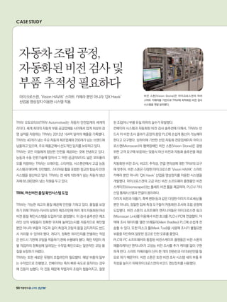 CASE STUDY
TRW 오토모티브(TRW Automotive)는 자동차 안전업계의 세계적
리더다. 세계 최대의 자동차 부품 공급업체들 사이에서 업계 최상위 경
영 실적을 자랑하는 TRW는 2012년 164억 달러의 매출을 기록했다.
TRW는 40개가 넘는 주요 자동차 제조업체와 250개가 넘는 브랜드에
납품하고 있으며, 주요 제품군에서 선도적인 입지를 보유하고 있다.
TRW는 모든 이들에게 합당한 안전을 제공하는 것에 전념하고 있다.
능동과 수동 안전기술에 있어서 그 어떤 공급자보다도 넓은 포트폴리
오를 자랑하는 TRW는 브레이킹, 스티어링, 서스펜션에서 고급 능동
시스템과 에어백, 안전벨트, 스티어링 휠을 포함한 정교한 탑승자 안전
시스템을 생산하고 있다. TRW는 전 세계 185개가 넘는 자동차 생산
지에 65,000명이 넘는 직원을 두고 있다.
TRW,머신비전품질확인시스템도입
TRW는 가능한 최고의 품질 제공에 만전을 기하고 있다. 품질을 보장
하기 위해 TRW는 자사의 상하이 제조라인에 여러 개의 자동화된 머신
비전 품질 확인시스템을 도입하기로 결정했다. 이 검사 솔루션은 제조
라인 상의 부품들이 정확한 위치에 놓여있는지를 자동적으로 확인할
뿐만 아니라 부품의 각도와 길이 측정과 코팅의 품질 감지까지도 반드
시 처리할 수 있어야 했다. 게다가, 정확한 위치인지를 판별하는 작업
은 반드시 기판에 코팅을 적용하기 전에 수행돼야 했다. 확인 작업이 개
별 작업자의 정확성에 달려있는 수작업 확인으로는 일관적인 코팅 품
질을 보장하기 어렵다.
TRW는 또한 새로운 유형의 조립라인이 필요했다. 해당 부품의 일부
는 수작업으로 진행됐고, 컨베이어는 특히 빠른 속도로 움직이는 경우
에 진동이 심했다. 이 진동 때문에 작업자의 조립이 힘들어지고, 잘못
된 조립이나 부품 유실 따위의 실수가 유발됐다.
컨베이어 시스템과 자동화된 비전 검사 솔루션에 더해서, TRW는 반
드시 이 비전 조사 결과가 공장의 중앙 PLC에 손쉽게 통신이 가능해야
한다고 요구했다. 상하이에 기반한 산업 자동화 전문업체이자 마이크
로스캔(Microscan)의 협력업체인 비전 스톤(Vision Stone)은 광범
위한 고객 요구에 부응하는 맞춤식 머신 비전과 자동화 솔루션을 제공
했다.
자동화된 비전 조사, 바코드 추적성, 연결 편의성에 대한 TRW의 요구
에 맞추어, 비전 스톤은 다양한 마이크로스캔 ‘Vision HAWK’ 스마트
카메라 뿐만 아니라 ‘QX Hawk’ 산업용 영상장치를 이용한 시스템을
개발했다. 마이크로스캔의 고급 머신 비전 소프트웨어 플랫폼인 비전
스케이프(Visionscape®)는 풀세트 비전 툴을 제공하며, PLC나 기타
산업 통제시스템과 연결이 용이하다.
이미지 회전과 뒤틀기, 흑백 변환 등과 같은 다양한 이미지 프로세싱 툴
뿐만 아니라, 정밀한 입체 측정 도구들이 자동화된 조사와 조립 공정에
도입됐다. 비전 스톤의 소프트웨어 엔지니어들은 마이크로스캔 링크
(Microscan Link)를 이용해서 비전 호크를 PLC나 PC에 연결했다. 덕
택에 조사 데이터를 앨런 브래들리(Allen Bradley) PLC에 손쉽게 전
송할 수 있다. 또한 마스크 툴(Mask Tool)을 사용해 조사가 불필요한
부품을 차단하여 잘못된 경고로 인한 오류를 줄였다.
PLC와 PC 소프트웨어와 통합된 비전스케이프 플랫폼은 비전 스톤의
애플리케이션 엔지니어가 고성능 비전 조사를 추가 케이블 없이 구현
하게 한다. 스마트 카메라들이 단지 한 개의 전원선과 이더넷선만을 필
요로 하기 때문이다. 비전 스톤은 또한 비전 조사 시스템 내의 부품 추
적성을 높이기 위해 마이크로스캔의 바코드 영상장치를 사용했다.
자동차조립공정,
자동화된비전검사및
부품추적성필요하다
마이크로스캔, ‘Vision HAWK’ 스마트 카메라 뿐만 아니라 ‘QX Hawk’
산업용 영상장치 이용한 시스템 적용
비전 스톤(Vision Stone)은 마이크로스캔의 여러
스마트 카메라를 기반으로 TRW에 최적화된 비전 검사
시스템을 개발 설치했다.
90
 