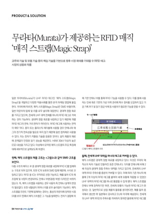일본 무라타(Murata)가 UHF RFID 태그인 ‘매직 스트랩(Magic
Strap)’을 개발하고 다양한 적용사례를 통한 본격 마케팅 영업에 돌입
한다. 무라타에 따르면, 매직 스트랩(Magic Strap)은 SMD 부품이며,
일반 마운터의 탑재 및 리플 로우 솔더에 대응한다. 광대역 정합 회로
를 가지고 있으며, 전세계 UHF 대역 전체를 하나의 RFID 태그로 커버
하는 것이 가능하다. 광대역 정합 회로를 내장하고 있기 때문에 개별
RFID 태그의 판독 거리 편차가 작아진다. RFID 태그에 사용하는 면적
이 매우 작다. 종이 또는 플라스틱 레이블에 사용할 경우 안테나와 태
그의 전기적 연속성을 필요로 하지 않기 때문에 일반 접착제로 사용할
수 있다. 이는 전자기 커플링 기술을 응용한 것이다. 설치 제품의 재료
에 관계없이 안정된 읽기 성능을 제공한다. HBM 30kV 이상의 높은
ESD 내성을 가지고 있다. 이상에서 요약된 매직 스트랩의 주요 특징에
대해 세부적으로 살펴보도록 하겠다.
첫째, 매직 스트랩의 제품 구조는 그림1과 같이 SMD 구조를
보인다.
다층 구조의 베이스 부 중 광대역 정합 회로를 내장해 RFID IC를 탑재하
는 구조로 되어 있으며, 또한 IC의 보호와 SMD 탑재 때문에, 수지로 코
팅하고 있다. RFID 용 IC는 무작위로 선정 가능하고, 예를 들어 IC의 제
조업체 및 사양이 변경되어도 안테나 부분(광점 부분) 디자인은 바뀌지
않는다. 즉, 매직 스트랩을 사용하는 경우 사용자 측 안테나 설계의 변경
이 필요없다. 또한 내열성이 뛰어나 리플 로우 솔더링이 가능하다. 매직
스트랩을 프린트 기판에 탑재하는 경우는, 통상의 마운터에 장착된 시점
(리플 로우 전)에서 매직 스트랩은 그 기능을 발휘한다. 전자기 결합에 의
해 기판 안테나 부를 통해 RFID 기능을 사용할 수 있다. 이를 통해 사용
자는 인쇄 회로 기판의 가공 이력 관리에 특수 장비를 도입하지 않고 가
공 기록 추기 및 읽기 잠금 삭제 등 사용자가 필요한 기능을 얻을 수 있다.
그림1 매직 스트랩의 구조
둘째,전세계UHF대역을하나의태그로커버할수있다.
매직 스트랩은 광대역 정합 회로를 내장하고 있다. 이것은 무라타 제
작소의 독자 기술로 만들어진 표준 안테나다. 다이폴 안테나에 비해 2
배 이상의 광대역 정합 주파수 대역을 가지고 있으며, 전세계의 UHF
대역 RFID 주파수를 충분히 커버할 수 있다. 이에 따라 기존 하나의 제
품에 2개 이상의 RFID 태그를 붙여야 세계 유통에 적용할 수 있었던
UHF 대역의 RFID 태그를 하나로 통합할 수 있게 됐다. 매직 스트랩을
안테나 부에 장착하기만 하면, 전세계 유통이 가능한 RFID 태그가 완
성되는 것. 일반적으로 상업 제품의 물류를 생각한다면, 예를 들어 중
국에서 생산한 후 일본에서 검사하고 EU와 미국에 배송된다. 전세계
의 UHF 대역 RFID의 주파수를 커버하지 못하면 물류에 RFID 태그를
PRODUCT  SOLUTION
무라타(Murata)가제공하는RFID매직
‘매직스트랩(MagicStrap)’
고주파기술및모듈기술등의핵심기술을기반으로향후시장확대를기대할수RFID태그
시장의상용화작품
94
 