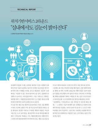 실내에서 이용할 수 없는 GPS를 대신할 수 있는 다양한 실내
위치측정기술이등장하고있으며,이러한기술발전은위치기
반서비스에 큰 변화를 가져올 것으로 예상된다. 단순히 ‘실내
에서도’ 이용할 수 있는 위치기반서비스를 넘어, 실내에서 더
정확도가 높아지는 위치정보서비스, 이를 기반으로 구현되는
맞춤형서비스,사물인터넷연계서비스등수많은새로운유형
의위치기반서비스들이등장할것으로보인다.
주소를적은메모지를내밀며길을물어보는사람,길을헤매다
가약속시간에늦었던기억,옆차운전자가창문을내리고길
을 물어보던 풍경은 이제 보기 어려운 옛일이 되었다. 어딘가
처음가는도시,낯선빌딩,생소한약속장소를찾아갈때면언
제나 스마트폰을 꺼내들고 지도 애플리케이션을 실행시킨다.
그러면나의현재위치와목적지까지의경로,예상소요시간등
이보기좋게나타난다.길찾기가너무도쉬운일이된것이다.
그럼에도불구하고여전히아쉬울때가있다.건물안에서한참
을 헤매느라 약속 시간에 늦었을 때, 비행기 탑승 시간이 얼마
남지않았는데공항이너무넓어서어디로가야하는지막막할
때,대형쇼핑몰에서원하는매장을못찾고같은곳을몇번이
고돌아다닐때,누구나한번쯤이런생각을해보았을것이다.
“실내에서도 스마트폰으로 길을 찾아갈 수 있으면 좋을 텐
데…” 그 동안은 기술적 한계와 낮은 경제성으로 인하여 실내
에서위치를측정하는것이나실내지도를만드는것모두매우
어려웠던것이사실이다.그러나최근편리하고유용한위치기
반서비스를실내에서도이용할수있는길이열리고있어주목
을받고있다.
TECHNICAL REPORT
위치기반서비스2라운드
“실내에서도길눈이밝아진다”
LG경제연구원김종대책임연구원(jdkim@lgeri.com)
2014. APRIL 97
 