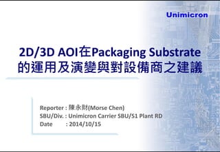2D/3D AOI在Packaging Substrate
的運用及演變與對設備商之建議
Reporter : 陳永財(Morse Chen)
SBU/Div. : Unimicron Carrier SBU/S1 Plant RD
Date : 2014/10/15
 