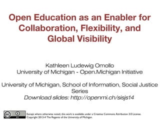 Open Education as an Enabler for
Collaboration, Flexibility, and
Global Visibility
Kathleen Ludewig Omollo
University of Michigan - Open.Michigan Initiative
University of Michigan, School of Information, Social Justice
Series
Download slides: http://openmi.ch/sisjs14
Except where otherwise noted, this work is available under a Creative Commons Attribution 3.0 License.
Copyright 2013-4 The Regents of the University of Michigan.

1

 