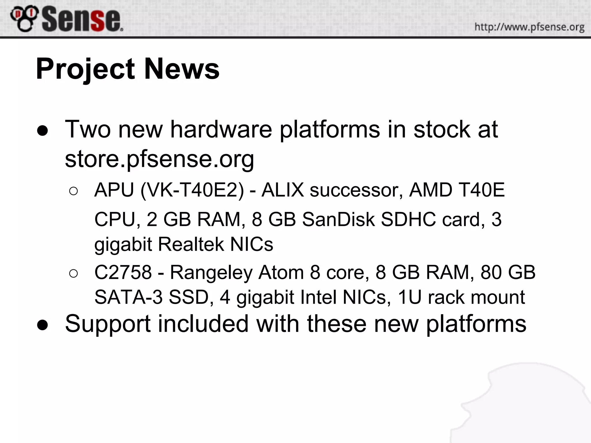 Project News
● Two new hardware platforms in stock at
store.pfsense.org
○ APU (VK-T40E2) - ALIX successor, AMD T40E
CPU, 2 GB RAM, 8 GB SanDisk SDHC card, 3
gigabit Realtek NICs
○ C2758 - Rangeley Atom 8 core, 8 GB RAM, 80 GB
SATA-3 SSD, 4 gigabit Intel NICs, 1U rack mount
● Support included with these new platforms
 