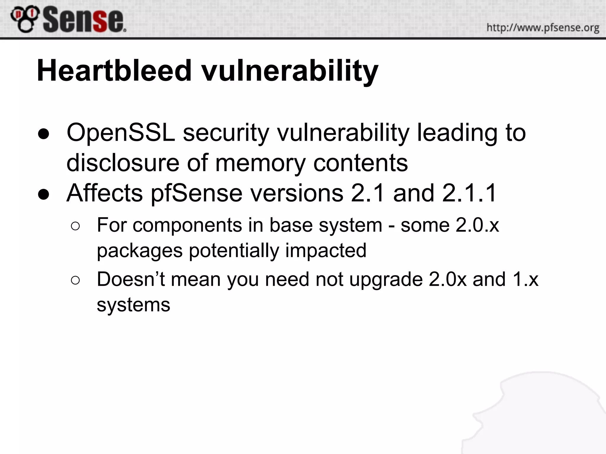 Heartbleed vulnerability
● OpenSSL security vulnerability leading to
disclosure of memory contents
● Affects pfSense versions 2.1 and 2.1.1
○ For components in base system - some 2.0.x
packages potentially impacted
○ Doesn’t mean you need not upgrade 2.0x and 1.x
systems
 